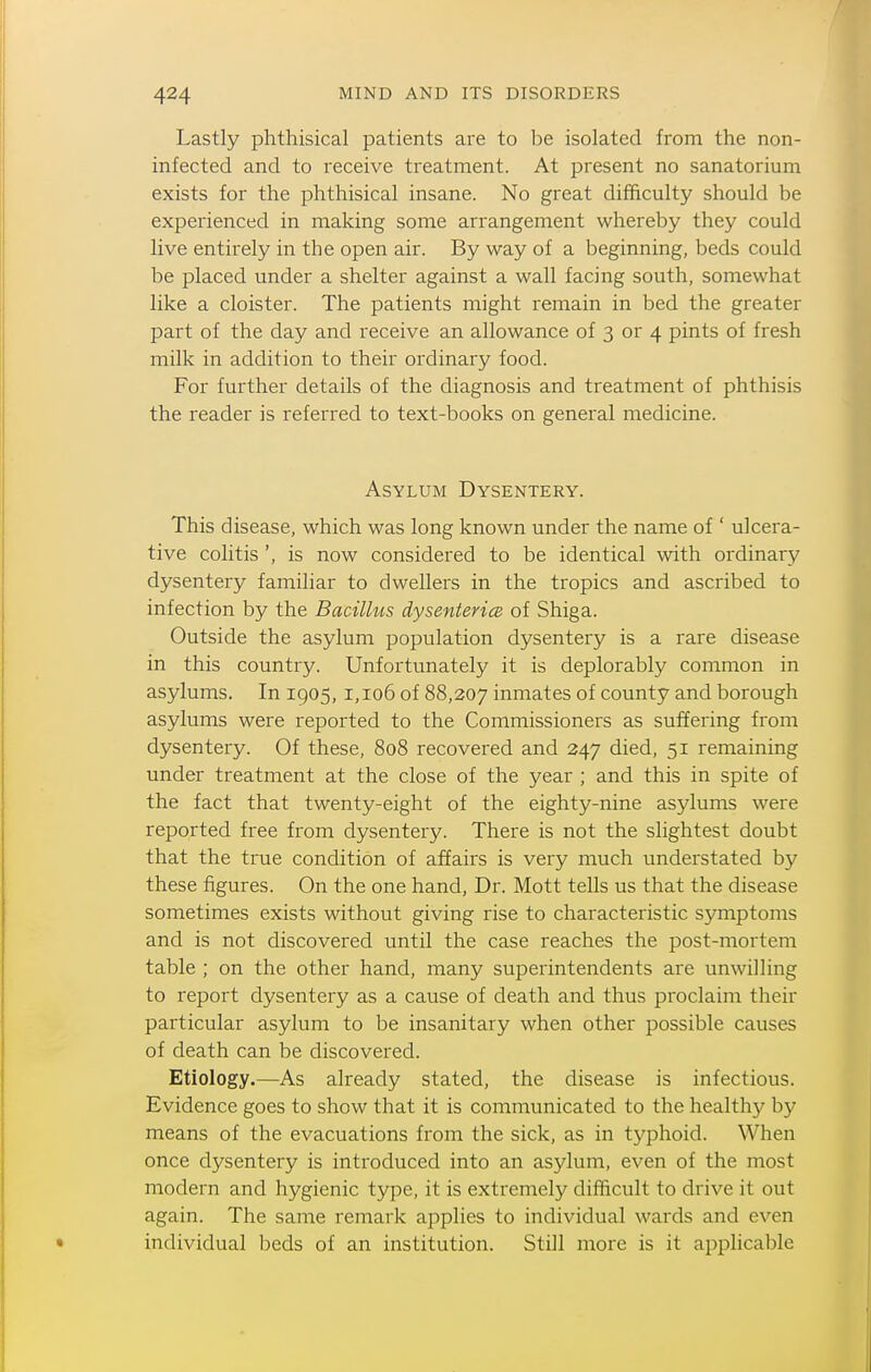 Lastly phthisical patients are to be isolated from the non- infected and to receive treatment. At present no sanatorium exists for the phthisical insane. No great difficulty should be experienced in making some arrangement whereby they could live entirely in the open air. By way of a beginning, beds could be placed under a shelter against a wall facing south, somewhat like a cloister. The patients might remain in bed the greater part of the day and receive an allowance of 3 or 4 pints of fresh milk in addition to their ordinary food. For further details of the diagnosis and treatment of phthisis the reader is referred to text-books on general medicine. Asylum Dysentery. This disease, which was long known under the name of ' ulcera- tive colitis is now considered to be identical with ordinary dysentery familiar to dwellers in the tropics and ascribed to infection by the Bacilhis dysentericB of Shiga. Outside the asylum population dysentery is a rare disease in this country. Unfortunately it is deplorably common in asylums. In 1905, i, 106 of 88,207 inmates of county and borough asylums were reported to the Commissioners as suffering from dysentery. Of these, 808 recovered and 247 died, 51 remaining under treatment at the close of the year ; and this in spite of the fact that twenty-eight of the eighty-nine asylums were reported free from dysentery. There is not the slightest doubt that the true condition of affairs is very much understated by these figures. On the one hand. Dr. Mott tells us that the disease sometimes exists without giving rise to characteristic symptoms and is not discovered until the case reaches the post-mortem table ; on the other hand, many superintendents are unwilling to report dysentery as a cause of death and thus proclaim their particular asylum to be insanitary when other possible causes of death can be discovered. Etiology.—As already stated, the disease is infectious. Evidence goes to show that it is communicated to the healthy by means of the evacuations from the sick, as in typhoid. When once dysentery is introduced into an asylum, even of the most modern and hygienic type, it is extremely difficult to drive it out again. The same remark applies to individual wards and even individual beds of an institution. Still more is it applicable