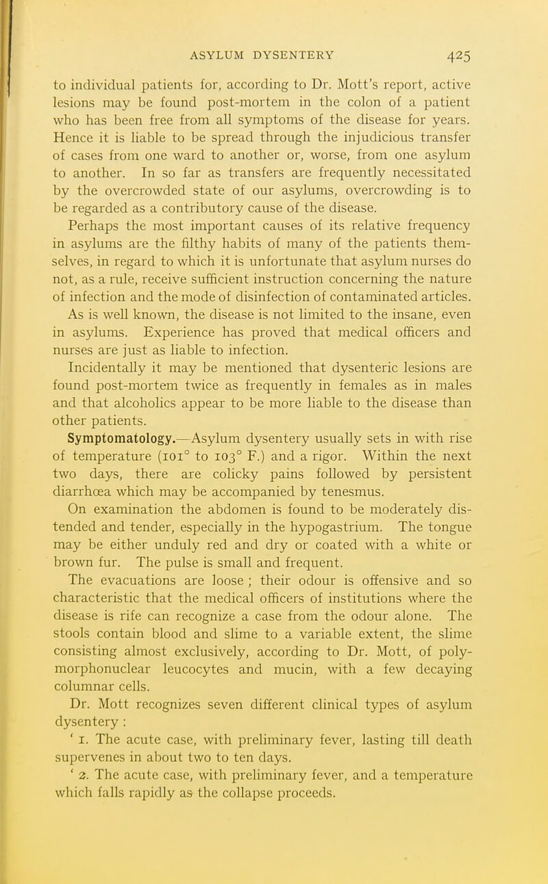 ASYLUM DYSENTERY to individual patients for, according to Dr. Mott's report, active lesions may be found post-mortem in the colon of a patient who has been free from all symptoms of the disease for years. Hence it is liable to be spread through the injudicious transfer of cases from one ward to another or, worse, from one asylum to another. In so far as transfers are frequently necessitated by the overcrowded state of our asylums, overcrowding is to be regarded as a contributory cause of the disease. Perhaps the most important causes of its relative frequency in asylums are the filthy habits of many of the patients them- selves, in regard to which it is unfortunate that asylum nurses do not, as a rule, receive sufficient instruction concerning the nature of infection and the mode of disinfection of contaminated articles. As is well known, the disease is not limited to the insane, even in asylums. Experience has proved that medical officers and nurses are just as liable to infection. Incidentally it may be mentioned that dysenteric lesions are found post-mortem twice as frequently in females as in males and that alcoholics appear to be more liable to the disease than other patients. Symptomatology.—Asylum dysentery usually sets in with rise of temperature (101° to 103° F.) and a rigor. Within the next two days, there are colicky pains followed by persistent diarrhoea which may be accompanied by tenesmus. On examination the abdomen is found to be moderately dis- tended and tender, especially in the hypogastrium. The tongue may be either unduly red and dry or coated with a white or brown fur. The pulse is small and frequent. The evacuations are loose ; their odour is offensive and so characteristic that the medical officers of institutions where the disease is rife can recognize a case from the odour alone. The stools contain blood and slime to a variable extent, the slime consisting almost exclusively, according to Dr. Mott, of poly- morphonuclear leucocytes and mucin, with a few decaying columnar cells. Dr. Mott recognizes seven different clinical types of asylum dysentery : ' I. The acute case, with preliminary fever, lasting till death supervenes in about two to ten days. ' 2. The acute case, with preliminary fever, and a temperature which falls rapidly as the collapse proceeds.