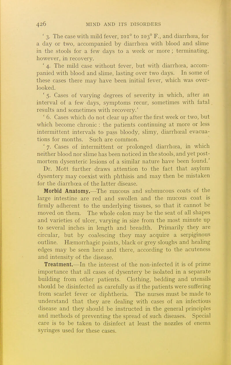 ' 3. The case with mild fever, 101° to 103° F., and diarrhoea, for a day or two, accompanied by diarrhoea with blood and slime in the stools for a few days to a week or more ; terminating, however, in recovery. ' 4. The mild case without fever, but with diarrhoea, accom- panied with blood and slime, lasting over two days. In some of these cases there may have been initial fever, which was over- looked. ' 5. Cases of varying degrees of severity in which, after an interval of a few days, symptoms recur, sometimes with fatal. results and sometimes with recovery.' ' 6. Cases which do not clear up after the first week or two, but which become chronic : the patients continuing at more or less intermittent intervals to pass bloody, slimy, diarrhoeal evacua- tions for months. Such are common. ' 7. Cases of intermittent or prolonged diarrhoea, in which neither blood nor slime has been noticed in the stools, and yet post- mortem dysenteric lesions of a similar nature have been found.' Dr. Mott further draws attention to the fact that asylum dysentery may coexist with phthisis and may then be mistaken for the diarrhoea of the latter disease. Morbid Anatomy.—The mucous and submucous coats of the large intestine are red and swollen and the mucous coat is firmly adherent to the underlying tissues, so that it cannot be moved on them. The whole colon may be the seat of all shapes and varieties of ulcer, varying in size from the most minute up to several inches in length and breadth. Primarily they are circular, but by coalescing they may acquire a serpiginous outline. Hasmorrhagic points, black or grey sloughs and healing edges may be seen here and there, according to the acuteness and intensity of the disease. Treatment.—In the interest of the non-infected it is of prime importance that all cases of dysentery be isolated in a separate building from other patients. Clothing, bedding and utensils should be disinfected as carefully as if the patients were suffering from scarlet fever or diphtheria. The nurses must be made to understand that they are dealing with cases of an infectious disease and they should be instructed in the general principles and methods of preventing the spread of such diseases. Special care is to be taken to disinfect at least the nozzles of enema syringes used for these cases.
