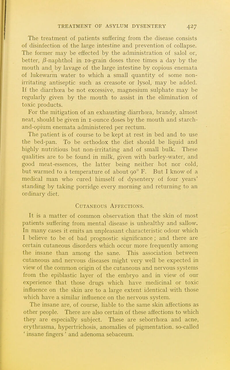 The treatment of patients suffering from the disease consists of disinfection of the large intestine and prevention of collapse. The former may be effected by the administration of salol or, better, /?-naphthol in lo-grain doses three times a day by the mouth and by lavage of the large intestine by copious enemata of lukewarm water to which a small quantity of some non- irritating antiseptic such as creasote or lysol, may be added. If the diarrhoea be not excessive, magnesium sulphate may be regularly given by the mouth to assist in the elimination of toxic products. For the mitigation of an exhausting diarrhoea, brandy, almost neat, should be given in i-ounce doses by the mouth and starch- and-opium enemata administered per rectum. The patient is of course to be kept at rest in bed and to use the bed-pan. To be orthodox the diet should be liquid and highly nutritious but non-irritating and of small bulk. These qualities are to be found in milk, given with barley-water, and good meat-essences, the latter being neither hot nor cold, but warmed to a temperature of about go° F. But I know of a medical man who cured himself of dysentery of four years' standing by taking porridge every morning and returning to an ordinary diet. Cutaneous Affections. It is a matter of common observation that the skin of most patients suffering from mental disease is unhealthy and sallow. In many cases it emits an unpleasant characteristic odour which I believe to be of bad prognostic significance ; and there are certain cutaneous disorders which occur more frequently among the insane than among the sane. This association between cutaneous and nervous diseases might very well be expected in view of the common origin of the cutaneous and nervous systems from the epiblastic layer of the embryo and in view of our experience that those drugs which have medicinal or toxic influence on the skin are to a large extent identical with those which have a similar influence on the nervous system. The insane are, of course, liable to the same skin affections as other people. There are also certain of these affections to which they are especially subject. These are sebondioea and acne, erythrasma, hypertrichosis, anomalies of pigmentation, so-called ' insane fingers ' and adenoma sebaceum.