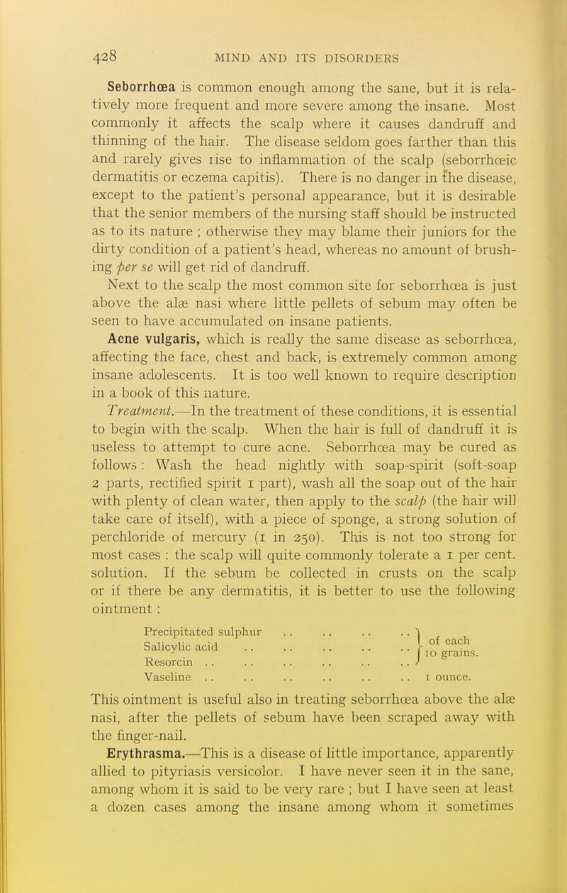Seborrhoea is common enough among the sane, but it is rela- tively more frequent and more severe among the insane. Most commonly it affects the scalp where it causes dandruff and thinning of the hair. The disease seldom goes farther than this and rarely gives lise to inflammation of the scalp (seborrhoeic dermatitis or eczema capitis). There is no danger in {he disease, except to the patient's personal appearance, but it is desirable that the senior m.embers of the nursing staff should be instructed as to its nature ; otherwise they may blame their juniors for the dirty condition of a patient's head, whereas no amount of brush- ing per se will get rid of dandruff. Next to the scalp the most common site for seborrhoea is just above the alse nasi where little pellets of sebum may often be seen to have accumulated on insane patients. Acne vulgaris, which is really the same disease as seborrhoea, affecting the face, chest and back, is extremely common among insane adolescents. It is too well known to require description in a book of this nature. Treatment.—In the treatment of these conditions, it is essential to begin with the scalp. When the hair is full of dandruff it is useless to attempt to cure acne. Seborrhoea may be cured as follows : Wash the head nightly with soap-spirit (soft-soap 2 parts, rectified spirit i part), wash all the soap out of the hair with plenty of clean water, then apply to the scalp (the hair will take care of itself), with a piece of sponge, a strong solution of perchloride of mercury (i in 250). This is not too strong for most cases : the scalp will quite commonly tolerate a i per cent, solution. If the sebum be collected in crusts on the scalp or if there be any dermatitis, it is better to use the following ointment : Precipitated sulphur .. .. .. .. l This ointment is useful also in treating seborrhoea above the alx. nasi, after the pellets of sebum have been scraped away with the finger-nail. Erythrasma.—This is a disease of little importance, apparently allied to pityriasis versicolor. I have never seen it in the sane, among whom it is said to be very rare ; but I have seen at least a dozen cases among the insane among whom it sometimes Salicylic acid Resorcin . . Vaseline I ounce.