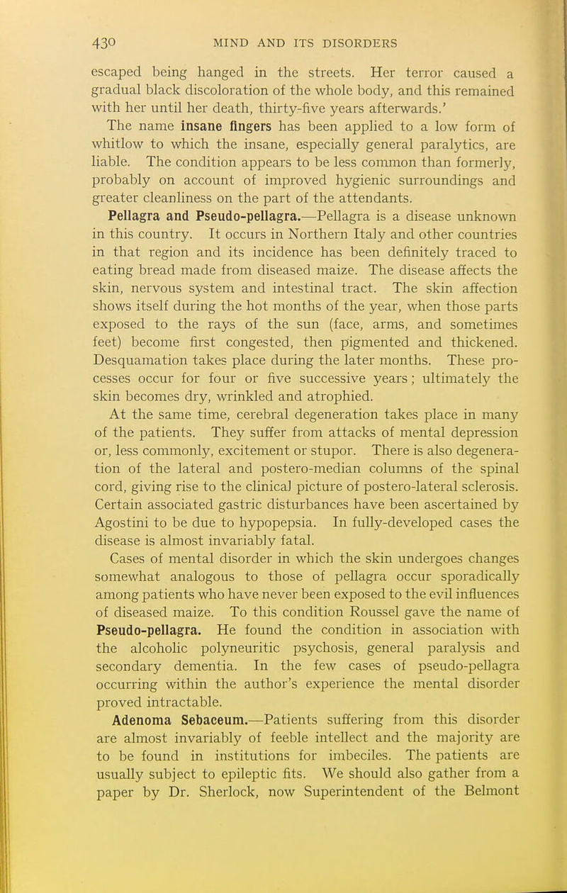 escaped being hanged in the streets. Her terror caused a gradual black discoloration of the whole body, and this remained with her until her death, thirty-five years afterwards.' The name insane Angers has been applied to a low form of whitlow to which the insane, especially general paralytics, are liable. The condition appears to be less common than former]}^ probably on account of improved hygienic surroundings and greater cleanliness on the part of the attendants. Pellagra and Pseudo-pellagra.—Pellagra is a disease unknown in this country. It occurs in Northern Italy and other countries in that region and its incidence has been definitely traced to eating bread made from diseased maize. The disease affects the skin, nervous system and intestinal tract. The skin affection shows itself during the hot months of the year, when those parts exposed to the rays of the sun (face, arms, and sometimes feet) become first congested, then pigmented and thickened. Desquamation takes place during the later months. These pro- cesses occur for four or five successive years; ultimately the skin becomes dry, wrinkled and atrophied. At the same time, cerebral degeneration takes place in many of the patients. They suffer from attacks of mental depression or, less commonly, excitement or stupor. There is also degenera- tion of the lateral and postero-median columns of the spinal cord, giving rise to the clinical picture of postero-lateral sclerosis. Certain associated gastric disturbances have been ascertained by Agostini to be due to hypopepsia. In fully-developed cases the disease is almost invariably fatal. Cases of mental disorder in which the skin undergoes changes somewhat analogous to those of pellagra occur sporadically among patients who have never been exposed to the evil influences of diseased maize. To this condition Roussel gave the name of Pseudo-pellagra. He found the condition in association with the alcoholic polyneuritic psychosis, general paralysis and secondary dementia. In the few cases of pseudo-pellagra occurring within the author's experience the mental disorder proved intractable. Adenoma Sebaceum.—Patients suffering from this disorder are almost invariably of feeble intellect and the majority are to be found in institutions for imbeciles. The patients are usually subject to epileptic fits. We should also gather from a paper by Dr. Sherlock, now Superintendent of the Belmont