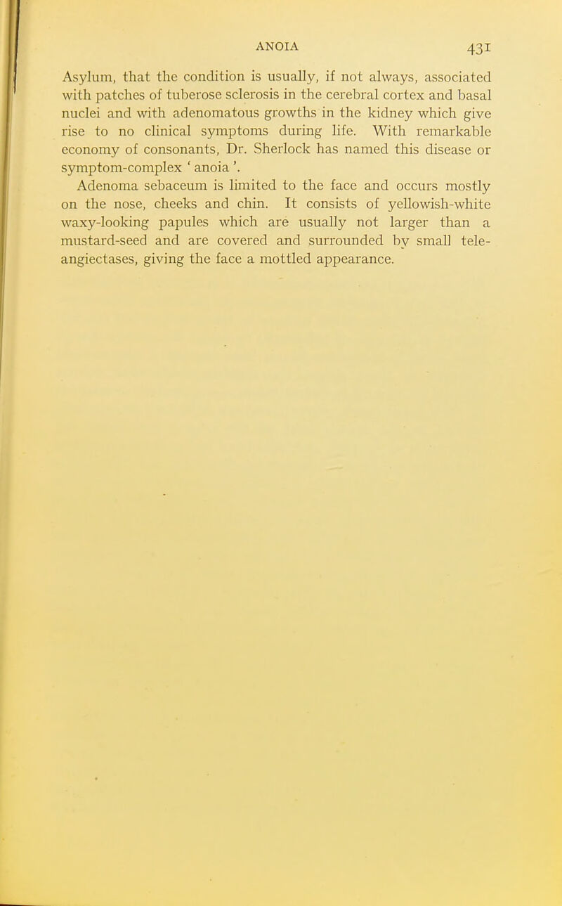 ANOIA Asylum, that the condition is usually, if not always, associated with patches of tuberose sclerosis in the cerebral cortex and basal nuclei and with adenomatous growths in the kidney which give rise to no clinical symptoms during life. With remarkable economy of consonants, Dr. Sherlock has named this disease or symptom-complex ' anoia'. Adenoma sebaceum is limited to the face and occurs mostly on the nose, cheeks and chin. It consists of yellowish-white waxy-looking papules which are usually not larger than a mustard-seed and are covered and surrounded by small tele- angiectases, giving the face a mottled appearance.