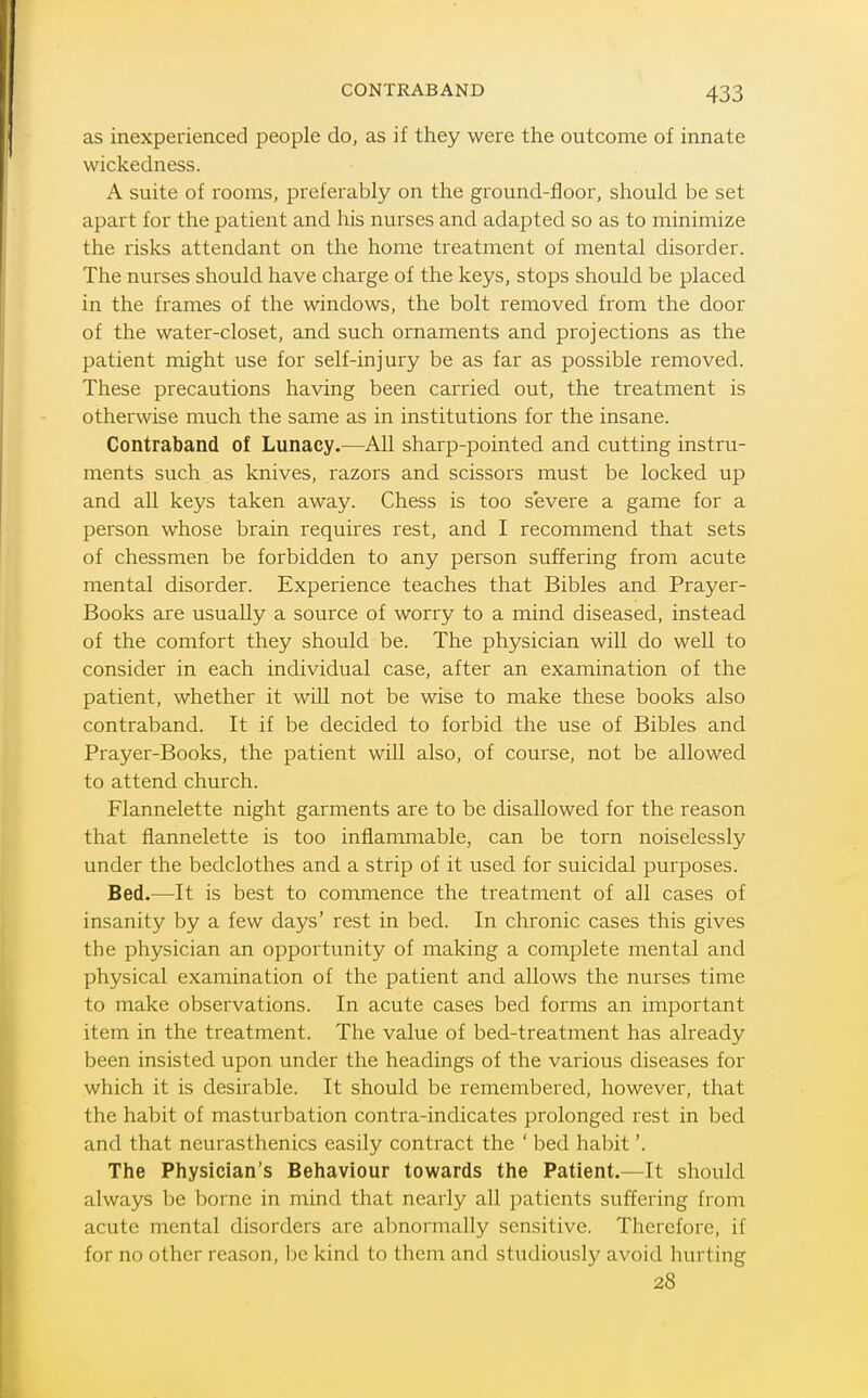 as inexperienced people do, as if they were the outcome of innate wickedness. A suite of rooms, preferably on the ground-floor, should be set apart for the patient and his nurses and adapted so as to minimize the risks attendant on the home treatment of mental disorder. The nurses should have charge of the keys, stops should be placed in the frames of the windows, the bolt removed from the door of the water-closet, and such ornaments and projections as the patient might use for self-injury be as far as possible removed. These precautions having been carried out, the treatment is otherwise much the same as in institutions for the insane. Contraband of Lunacy.—All sharp-pointed and cutting instru- ments such as knives, razors and scissors must be locked up and all keys taken away. Chess is too severe a game for a person whose brain requires rest, and I recommend that sets of chessmen be forbidden to any person suffering from acute mental disorder. Experience teaches that Bibles and Prayer- Books are usually a source of worry to a mind diseased, instead of the comfort they should be. The physician will do well to consider in each individual case, after an examination of the patient, whether it will not be wise to make these books also contraband. It if be decided to forbid the use of Bibles and Prayer-Books, the patient will also, of course, not be allowed to attend church. Flannelette night garments are to be disallowed for the reason that flannelette is too inflammable, can be torn noiselessly under the bedclothes and a strip of it used for suicidal purposes. Bed.—It is best to commence the treatment of all cases of insanity by a few days' rest in bed. In chronic cases this gives the physician an opportunity of making a complete mental and physical examination of the patient and allows the nurses time to make observations. In acute cases bed forms an important item in the treatment. The value of bed-treatment has already been insisted upon under the headings of the various diseases for which it is desirable. It should be remembered, however, that the habit of masturbation contra-indicates prolonged rest in bed and that neurasthenics easily contract the ' bed habit'. The Physician's Behaviour towards the Patient.—It should always be borne in mind that nearly all patients suffering from acute mental disorders are abnormally sensitive. Therefore, if for no other reason, be kind to them and studiously avoid hurting 28