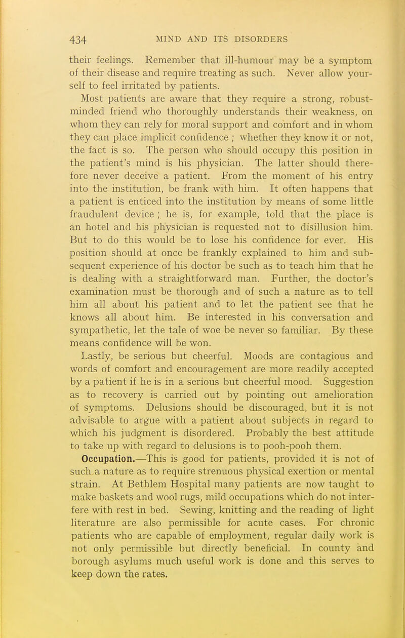 their feelings. Remember that ill-humour may be a symptom of their disease and require treating as such. Never allow your- self to feel irritated by patients. Most patients are aware that they require a strong, robust- minded friend who thoroughly understands their weakness, on whom they can rely for moral support and comfort and in whom they can place implicit confidence ; whether they know it or not, the fact is so. The person who should occupy this position in the patient's mind is his physician. The latter should there- fore never deceive a patient. From the moment of his entry into the institution, be frank with him. It often happens that a patient is enticed into the institution by means of some little fraudulent device ; he is, for example, told that the place is an hotel and his physician is requested not to disillusion him. But to do this would be to lose his confidence for ever. His position should at once be frankly explained to him and sub- sequent experience of his doctor be such as to teach him that he is dealing with a straightforward man. Further, the doctor's examination must be thorough and of such a nature as to tell him all about his patient and to let the patient see that he knows all about him. Be interested in his conversation and sympathetic, let the tale of woe be never so familiar. By these means confidence will be won. Lastly, be serious but cheerful. Moods are contagious and words of comfort and encouragement are more readily accepted by a patient if he is in a serious but cheerful mood. Suggestion as to recovery is carried out by pointing out amelioration of symptoms. Delusions should be discouraged, but it is not advisable to argue with a patient about subjects in regard to which his judgment is disordered. Probably the best attitude to take up with regard to delusions is to pooh-pooh them. Occupation.—This is good for patients, provided it is not of such a nature as to require strenuous physical exertion or mental strain. At Bethlem Hospital many patients are now taught to make baskets and wool rugs, mild occupations which do not inter- fere with rest in bed. Sewing, knitting and the reading of light literature are also permissible for acute cases. For chronic patients who are capable of employment, regular daily work is not only permissible but directly beneficial. In county and borough asylums much useful work is done and this serves to keep down the rates.