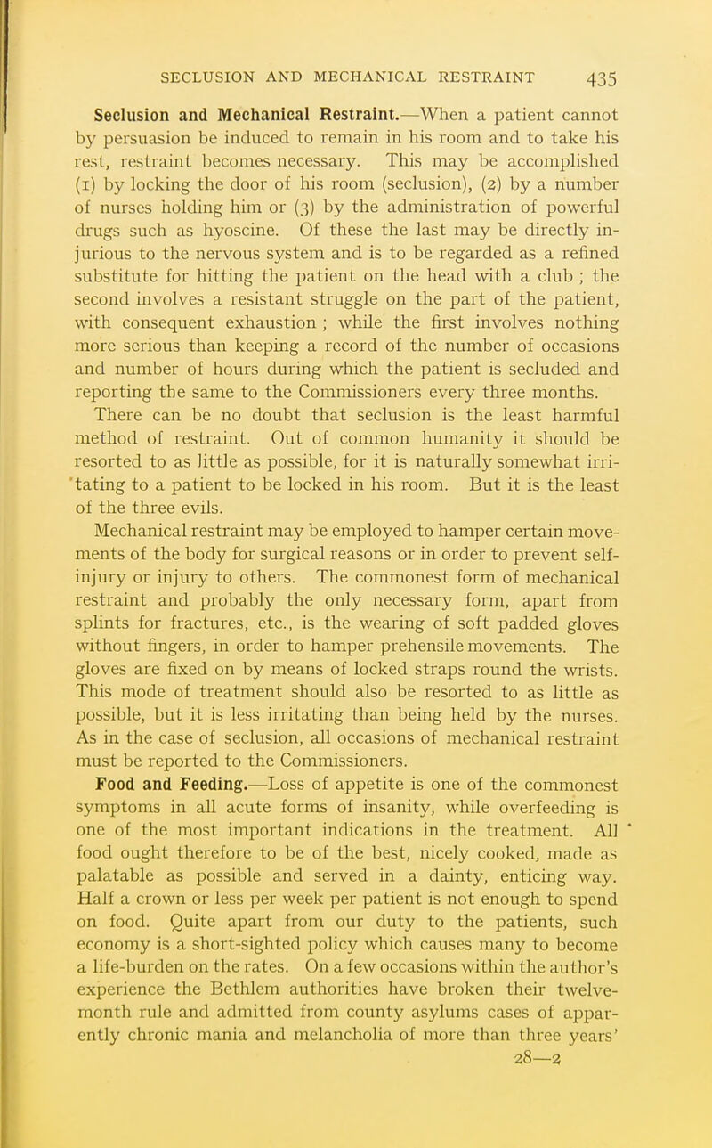 Seclusion and Mechanical Restraint.—When a patient cannot by persuasion be induced to remain in his room and to take his rest, restraint becomes necessary. This may be accompHshed (i) by locking the door of his room (seclusion), (2) by a number of nurses holding him or (3) by the administration of powerful drugs such as hyoscine. Of these the last may be directly in- jurious to the nervous system and is to be regarded as a refined substitute for hitting the patient on the head with a club ; the second involves a resistant struggle on the part of the patient, with consequent exhaustion ; while the first involves nothing more serious than keeping a record of the number of occasions and number of hours during which the patient is secluded and reporting the same to the Commissioners every three months. There can be no doubt that seclusion is the least harmful method of restraint. Out of common humanity it should be resorted to as little as possible, for it is naturally somewhat irri- tating to a patient to be locked in his room. But it is the least of the three evils. Mechanical restraint may be employed to hamper certain move- ments of the body for surgical reasons or in order to prevent self- injury or injury to others. The commonest form of mechanical restraint and probably the only necessary form, apart from splints for fractures, etc., is the wearing of soft padded gloves without fingers, in order to hamper prehensile movements. The gloves are fixed on by means of locked straps round the wrists. This mode of treatment should also be resorted to as little as possible, but it is less irritating than being held by the nurses. As in the case of seclusion, all occasions of mechanical restraint must be reported to the Commissioners. Food and Feeding.—Loss of appetite is one of the commonest symptoms in all acute forms of insanity, while overfeeding is one of the most important indications in the treatment. All food ought therefore to be of the best, nicely cooked, made as palatable as possible and served in a dainty, enticing way. Half a crown or less per week per patient is not enough to spend on food. Quite apart from our duty to the patients, such economy is a short-sighted policy which causes many to become a life-burden on the rates. On a few occasions within the author's experience the Bethlem authorities have broken their twelve- month rule and admitted from county asylums cases of appar- ently chronic mania and melancholia of more than three years' 28—3