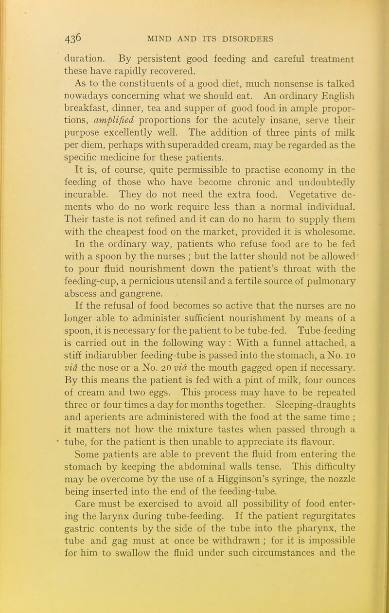 duration. By persistent good feeding and careful treatment these have rapidly recovered. As to the constituents of a good diet, much nonsense is talked nowadays concerning what we should eat. An ordinary English breakfast, dinner, tea and supper of good food in ample propor- tions, amplified proportions for the acutely insane, serve their purpose excellently well. The addition of three pints of milk per diem, perhaps with superadded cream, may be regarded as the specific medicine for these patients. It is, of course, quite permissible to practise economy in the feeding of those who have become chronic and undoubtedly incurable. They do not need the extra food. Vegetative de- ments who do no work require less than a normal individual. Their taste is not refined and it can do no harm to supply them with the cheapest food on the market, provided it is wholesome. In the ordinary way, patients who refuse food are to be fed with a spoon by the nurses ; but the latter should not be allowed to pour fluid nourishment down the patient's throat with the feeding-cup, a pernicious utensil and a fertile source of pulmonary abscess and gangrene. If the refusal of food becomes so active that the nurses are no longer able to administer sufficient nourishment by means of a spoon, it is necessary for the patient to be tube-fed. Tube-feeding is carried out in the following way : With a funnel attached, a stiff indiarubber feeding-tube is passed into the stomach, a No. lo via the nose or a No. 20 via the mouth gagged open if necessary. By this means the patient is fed with a pint of milk, four ounces of cream and two eggs. This process may have to be repeated three or four times a day for months together. Sleeping-draughts and aperients are administered with the food at the same time ; it matters not how the mixture tastes when passed through a • tube, for the patient is then unable to appreciate its flavour. Some patients are able to prevent the fluid from entering the stomach by keeping the abdominal walls tense. This difficulty may be overcome by the use of a Higginson's syringe, the nozzle being inserted into the end of the feeding-tube. Care must be exercised to avoid all possibility of food enter- ing the larynx during tube-feeding. If the patient regurgitates gastric contents by the side of the tube into the pharynx, the tube and gag must at once be withdrawn ; for it is impossible for him to swallow the fluid under such circumstances and the