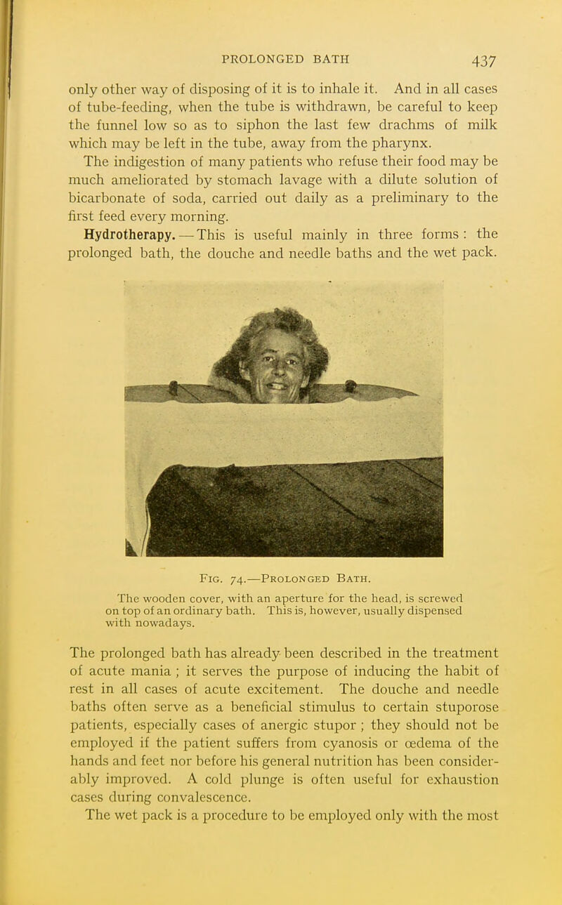 only other way of disposing of it is to inhale it. And in all cases of tube-feeding, when the tube is withdrawn, be careful to keep the funnel low so as to siphon the last few drachms of milk which may be left in the tube, away from the pharynx. The indigestion of many patients who refuse their food may be much ameliorated by stomach lavage with a dilute solution of bicarbonate of soda, carried out daily as a preliminary to the first feed every morning. Hydrotherapy. — This is useful mainly in three forms : the prolonged bath, the douche and needle baths and the wet pack. Fig. 74.—Prolonged Bath. The wooden cover, with an aperture for the head, is screwed on top of an ordinary bath. This is, however, usually dispensed with nowadays. The prolonged bath has already been described in the treatment of acute mania ; it serves the purpose of inducing the habit of rest in all cases of acute excitement. The douche and needle baths often serve as a beneficial stimulus to certain stuporose patients, especially cases of anergic stupor ; they should not be employed if the patient suffers from cyanosis or oedema of the hands and feet nor before his general nutrition has been consider- ably improved. A cold plunge is often useful for exhaustion cases during convalescence. The wet pack is a procedure to be employed only with the most