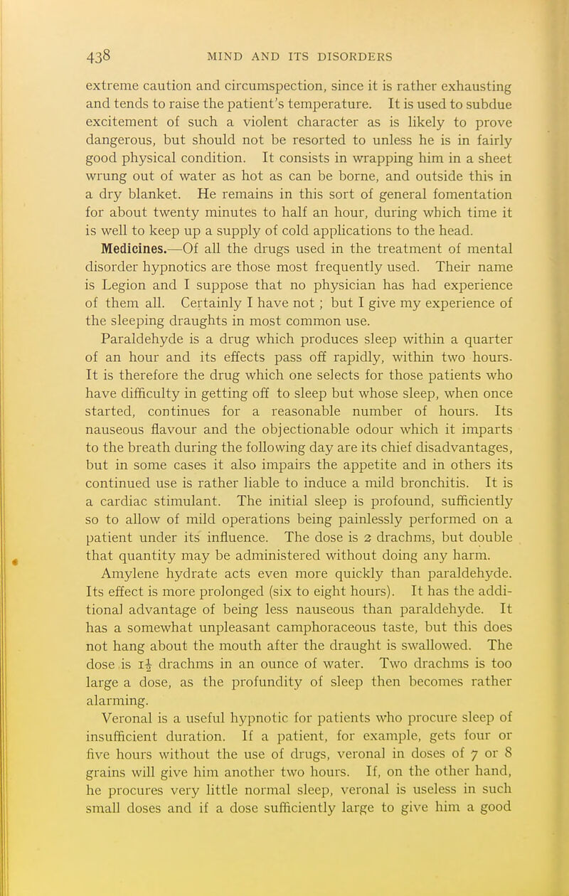 extreme caution and circumspection, since it is rather exhausting and tends to raise the patient's temperature. It is used to subdue excitement of such a violent character as is hkely to prove dangerous, but should not be resorted to unless he is in fairly good physical condition. It consists in wrapping him in a sheet wrung out of water as hot as can be borne, and outside this in a dry blanket. He remains in this sort of general fomentation for about twenty minutes to half an hour, during which time it is well to keep up a supply of cold applications to the head. Medicines.—Of all the drugs used in the treatment of mental disorder hypnotics are those most frequently used. Their name is Legion and I suppose that no physician has had experience of them all. Certainly I have not; but I give my experience of the sleeping draughts in most common use. Paraldehyde is a drug which produces sleep within a quarter of an hour and its effects pass off rapidly, within two hours- It is therefore the drug which one selects for those patients who have difficulty in getting off to sleep but whose sleep, when once started, continues for a reasonable number of hours. Its nauseous flavour and the objectionable odour which it imparts to the breath during the following day are its chief disadvantages, but in some cases it also impairs the appetite and in others its continued use is rather liable to induce a mild bronchitis. It is a cardiac stimulant. The initial sleep is profound, sufficiently so to allow of mild operations being painlessly performed on a patient under its influence. The dose is 2 drachms, but double that quantity may be administered without doing any harm. Amylene hydrate acts even more quickly than paraldehyde. Its effect is more prolonged (six to eight hours). It has the addi- tional advantage of being less nauseous than paraldehyde. It has a somewhat unpleasant camphoraceous taste, but this does not hang about the mouth after the draught is swallowed. The dose is drachms in an ounce of water. Two drachms is too large a dose, as the profundity of sleep then becomes rather alarming. Veronal is a useful hypnotic for patients who procure sleep of insufficient duration. If a patient, for example, gets four or five hours without the use of drugs, veronal in doses of 7 or 8 grains will give him another two hours. If, on the other hand, he procures very little normal sleep, veronal is useless in such small doses and if a dose sufficiently large to give him a good