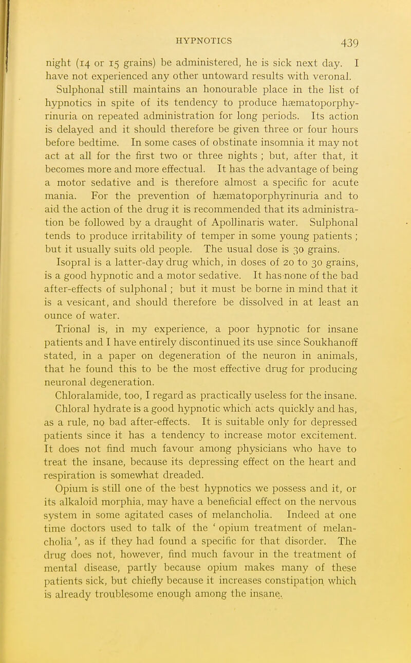 HYPNOTICS night (14 or 15 grains) be administered, he is sick next day. I have not experienced any other untoward results with veronal. Sulphonal still maintains an honourable place in the list of hypnotics in spite of its tendency to produce hccmatoporphy- rinuria on repeated administration for long periods. Its action is delayed and it should therefore be given three or four hours before bedtime. In some cases of obstinate insomnia it may not act at all for the first two or three nights ; but, after that, it becomes more and more effectual. It has the advantage of being a motor sedative and is therefore almost a specific for acute mania. For the prevention of haematoporphyrinuria and to aid the action of the drug it is recommended that its administra- tion be followed by a draught of ApoUinaris water. Sulphonal tends to produce irritability of temper in some young patients ; but it usually suits old people. The usual dose is 30 grains. Isopral is a latter-day drug which, in doses of 20 to 30 grains, is a good hypnotic and a motor sedative. It has none of the bad after-effects of sulphonal; but it must be borne in mind that it is a vesicant, and should therefoie be dissolved in at least an ounce of water. Trional is, in my experience, a poor hypnotic for insane patients and I have entirely discontinued its use since Soukhanoff stated, in a paper on degeneration of the neuron in animals, that he found this to be the most effective drug for producing neuronal degeneration. Chloralamide, too, I regard as practically useless for the insane. Chloral hydrate is a good hypnotic which acts quickly and has, as a rule, no bad after-effects. It is suitable only for depressed patients since it has a tendency to increase motor excitement. It does not find much favour among physicians who have to treat the insane, because its depressing effect on the heart and respiration is somewhat dreaded. Opium is still one of the best hypnotics we possess and it, or its alkaloid morphia, may have a beneficial effect on the nervous system in some agitated cases of melancholia. Indeed at one time doctors used to talk of the ' opium treatment of melan- cholia ', as if they had found a specific for that disorder. The drug does not, however, find much favour in the treatment of mental disease, partly because opium makes many of these patients sick, but chiefly because it increases constipation which is already troublesome enough among the insane,.