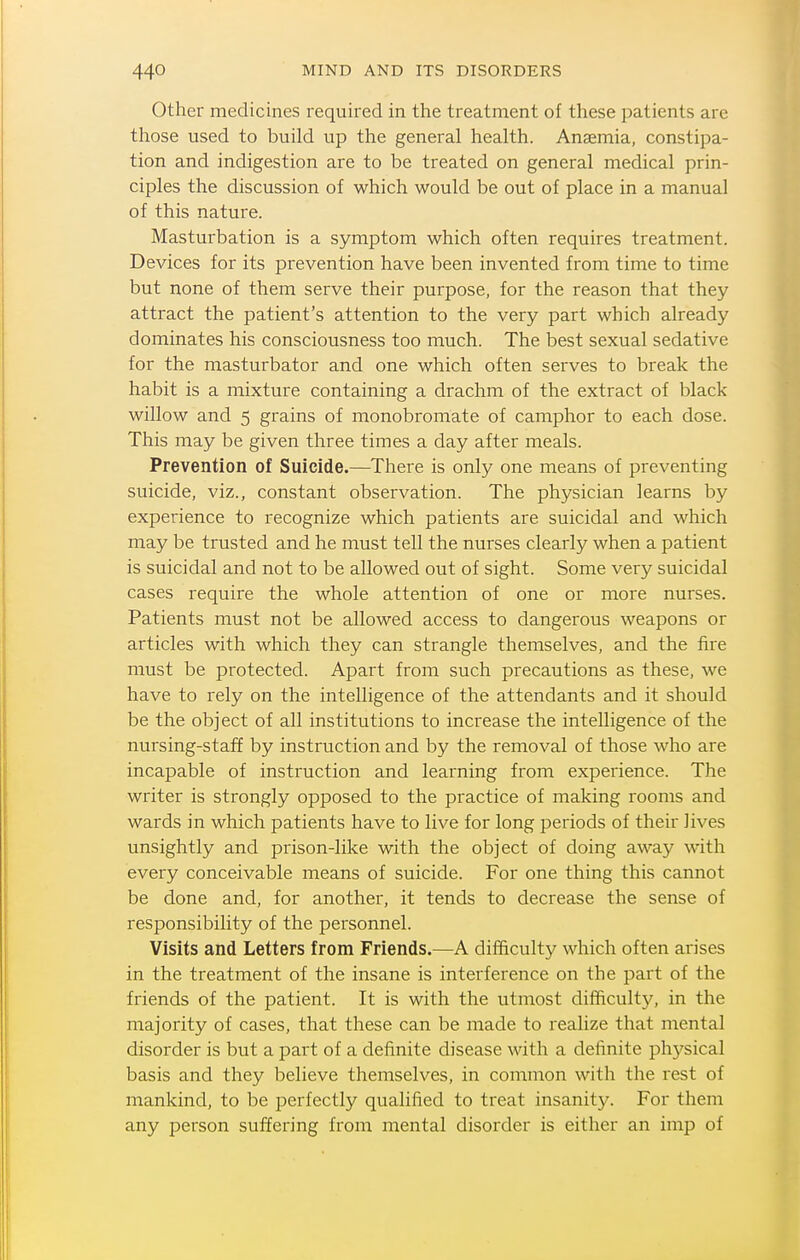 Other medicines required in the treatment of these jjatients are those used to build up the general health. Anaemia, constipa- tion and indigestion are to be treated on general medical prin- ciples the discussion of which would be out of place in a manual of this nature. Masturbation is a symptom which often requires treatment. Devices for its prevention have been invented from time to time but none of them serve their purpose, for the reason that they attract the patient's attention to the very part which already dominates his consciousness too much. The best sexual sedative for the masturbator and one which often serves to break the habit is a mixture containing a drachm of the extract of black willow and 5 grains of monobromate of camphor to each dose. This may be given three times a day after meals. Prevention of Suicide.—There is only one means of preventing suicide, viz., constant observation. The physician learns by experience to recognize which patients are suicidal and which may be trusted and he must tell the nurses clearly when a patient is suicidal and not to be allowed out of sight. Some very suicidal cases require the whole attention of one or more nurses. Patients must not be allowed access to dangerous weapons or articles with which they can strangle themselves, and the fire must be protected. Apart from such precautions as these, we have to rely on the intelligence of the attendants and it should be the object of all institutions to increase the intelligence of the nursing-staff by instruction and by the removal of those who are incapable of instruction and learning from experience. The writer is strongly opposed to the practice of making rooms and wards in which patients have to live for long periods of their lives unsightly and prison-like with the object of doing away with every conceivable means of suicide. For one thing this cannot be done and, for another, it tends to decrease the sense of responsibility of the personnel. Visits and Letters from Friends.—A difficulty which often arises in the treatment of the insane is interference on the part of the friends of the patient. It is with the utmost difficulty, in the majority of cases, that these can be made to realize that mental disorder is but a part of a definite disease with a definite ph5^sical basis and they believe themselves, in common with the rest of mankind, to be perfectly qualified to treat insanity. For them any person suffering from mental disorder is either an imp of
