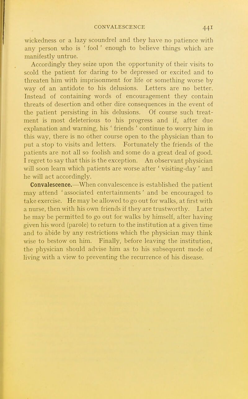 CONVALESCENCE wickedness or a lazy scoundrel and they have no patience with any person who is ' fool ' enough to believe things which are manifestly untrue. Accordingly they seize upon the opportunity of their visits to scold the patient for daring to be depressed or excited and to threaten him with imprisonment for life or something worse by way of an antidote to his delusions. Letters are no better. Instead of containing words of encouragement they contain threats of desertion and other dire consequences in the event of the patient persisting in his delusions. Of course such treat- ment is most deleterious to his progress and if, after due explanation and warning, his ' friends ' continue to worry him in this way, there is no other course open to the physician than to put a stop to visits and letters. Fortunately the friends of the patients are not all so foolish and some do a great deal of good. I regret to say that this is the exception. An observant physician will soon learn which patients are worse after ' visiting-day ' and he will act accordingly. Convalescence.—When convalescence is established the patient may attend ' associated entertainments' and be encouraged to take exercise. He may be allowed to go out for walks, at first with a nurse, then with his own friends if they are trustworthy. Later he may be permitted to go out for walks by himself, after having given his word (parole) to return to the institution at a given time and to abide by any restrictions which the physician may think wise to bestow on him. Finally, before leaving the institution, the physician should advise him as to his subsequent mode of living with a view to preventing the recurrence of his disease.