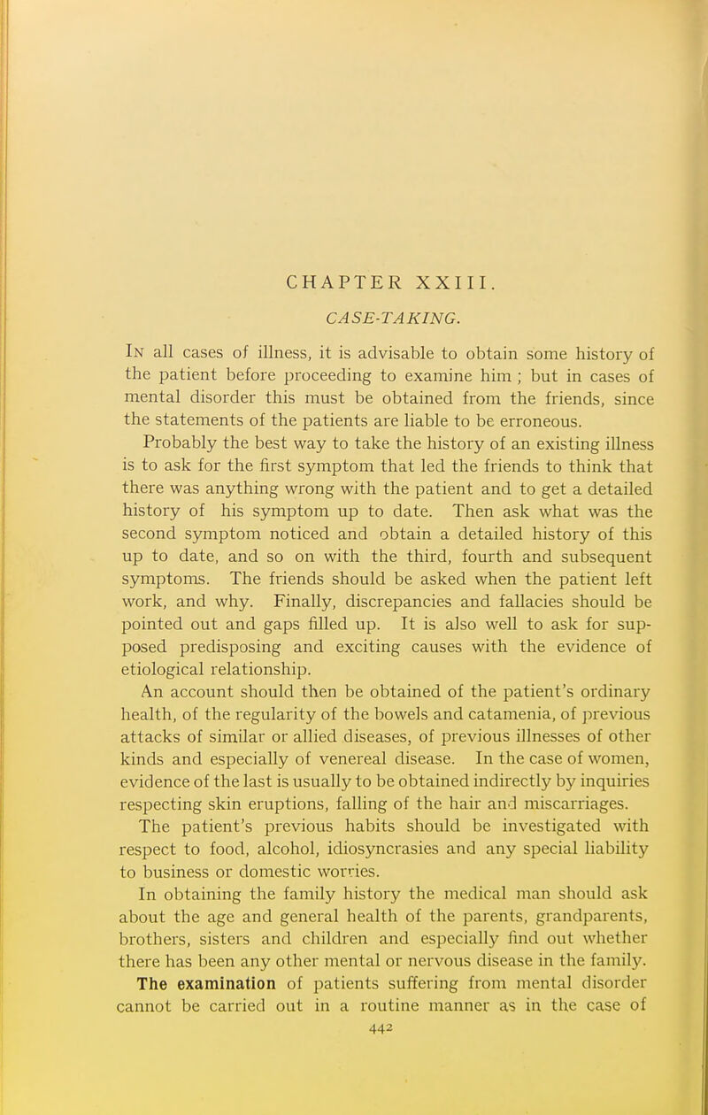 CHAPTER XXIII. CASE-TAKING. In all cases of illness, it is advisable to obtain some history of the patient before proceeding to examine him ; but in cases of mental disorder this must be obtained from the friends, since the statements of the patients are liable to be erroneous. Probably the best way to take the history of an existing iUness is to ask for the first symptom that led the friends to think that there was anything wrong with the patient and to get a detailed history of his symptom up to date. Then ask what was the second symptom noticed and obtain a detailed history of this up to date, and so on with the third, fourth and subsequent symptoms. The friends should be asked when the patient left work, and why. Finally, discrepancies and fallacies should be pointed out and gaps filled up. It is also well to ask for sup- posed predisposing and exciting causes with the evidence of etiological relationship. An account should then be obtained of the patient's ordinary health, of the regularity of the bowels and catamenia, of previous attacks of similar or allied diseases, of previous illnesses of other kinds and especially of venereal disease. In the case of women, evidence of the last is usually to be obtained indirectly by inquiries respecting skin eruptions, falling of the hair and miscarriages. The patient's previous habits should be investigated with respect to food, alcohol, idiosyncrasies and any special liability to business or domestic worries. In obtaining the family history the medical man should ask about the age and general health of the parents, grandparents, brothers, sisters and children and especially find out whether there has been any other mental or nervous disease in the family. The examination of patients suffering from mental disorder cannot be carried out in a routine manner as in the case of