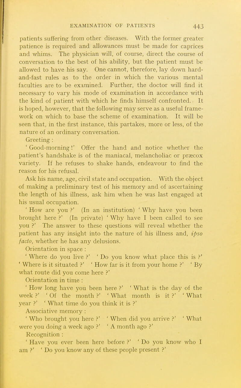 patients suffering from other diseases. With the former greater patience is required and allowances must be made for caprices and whims. The physician will, of course, direct the course of conversation to the best of his ability, but the patient must be allowed to have his say. One cannot, therefore, lay down hard- and-fast rules as to the order in which the various mental faculties are to be examined. Further, the doctor will find it necessary to vary his mode of examination in accordance with the kind of patient with which he finds himself confronted. It is hoped, however, that the following may serve as a useful frame- work on which to base the scheme of examination. It will be seen that, in the first instance, this partakes, more or less, of the nature of an ordinary conversation. Greeting : ' Good-morning!' Offer the hand and notice whether the patient's handshake is of the maniacal, melancholiac or praecox variety. If he refuses to shake hands, endeavour to find the reason for his refusal. Ask his name, age, civil state and occupation. With the object of making a preliminary test of his memory and of ascertaining the length of his illness, ask him when he was last engaged at his usual occupation. ' How are you ?' (In an institution) ' Why have you been brought here ?' (In private) ' Why have I been called to see you ?' The answer to these questions will reveal whether the patient has any insight into the nature of his illness and, ipso facto, whether he has any delusions. Orientation in space : ' Where do you live ?' ' Do you know what place this is ?' ' Where is it situated ?' ' How far is it from your home ?' 'By what route did you come here ?' Orientation in time : ' How long have you been here ?' ' What is the day of the week ?' ' Of the month ?' ' What month is it ?' ' What year ?' ' What time do you think it is ?' Associative memory : ' Who brought you here ?' ' When did you arrive ?' ' What were you doing a week ago ?' 'A month ago ?' Recognition : ' Have you ever been here before ?' 'Do you know who I am ?' ' Do you know any of these people present ?'