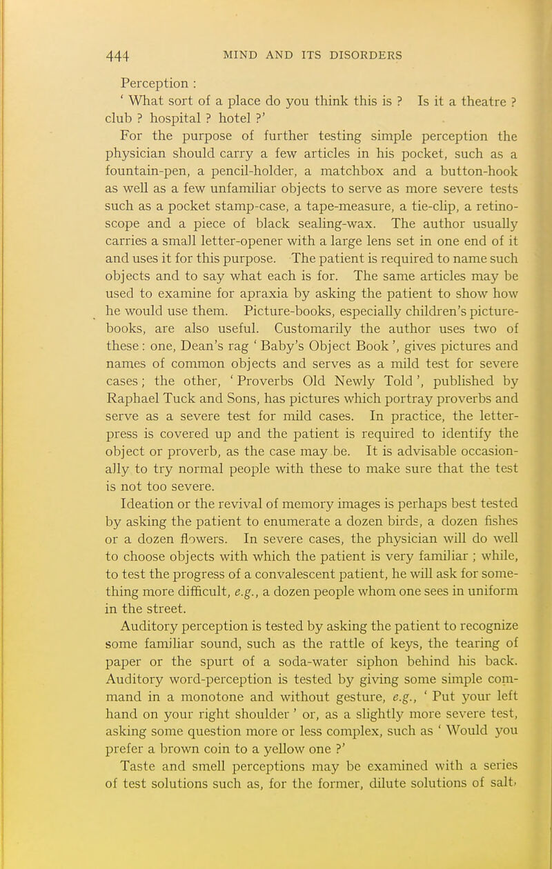 Perception : ' What sort of a place do you think this is ? Is it a theatre ? club ? hospital ? hotel ?' For the purpose of further testing simple perception the physician should carry a few articles in his pocket, such as a fountain-pen, a pencil-holder, a matchbox and a button-hook as weU as a few unfamiliar objects to serve as more severe tests such as a pocket stamp-case, a tape-measure, a tie-clip, a retino- scope and a piece of black sealing-wax. The author usually carries a small letter-opener with a large lens set in one end of it and uses it for this purpose. The patient is required to name such objects and to say what each is for. The same articles may be used to examine for apraxia by asking the patient to show how he would use them. Picture-books, especially children's picture- books, are also useful. Customarily the author uses two of these : one. Dean's rag ' Baby's Object Book ', gives pictures and names of common objects and serves as a mild test for severe cases; the other, ' Proverbs Old Newly Told ', published by Raphael Tuck and Sons, has pictures which portray proverbs and serve as a severe test for mild cases. In practice, the letter- press is covered up and the patient is required to identify the object or proverb, as the case may be. It is advisable occasion- ally to try normal people with these to make sure that the test is not too severe. Ideation or the revival of memory images is perhaps best tested by asking the patient to enumerate a dozen birds, a dozen fishes or a dozen flowers. In severe cases, the physician will do well to choose objects with which the patient is very familiar ; while, to test the progress of a convalescent patient, he will ask for some- thing more difficult, e.g., a dozen people whom one sees in uniform in the street. Auditory perception is tested by asking the patient to recognize some familiar sound, such as the rattle of keys, the tearing of paper or the spurt of a soda-water siphon behind his back. Auditory word-perception is tested by giving some simple com- mand in a monotone and without gesture, e.g., ' Put your left hand on your right shoulder ' or, as a slightly more severe test, asking some question more or less complex, such as ' Would 3'^ou prefer a brown coin to a yellow one ?' Taste and smell perceptions may be examined with a series of test solutions such as, for the former, dilute solutions of salt.