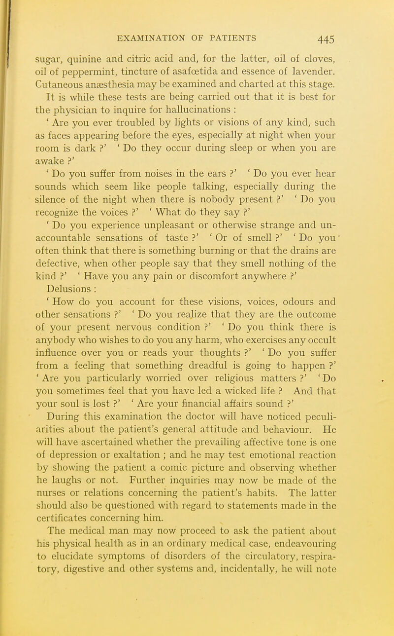sugar, quinine and citric acid and, for the latter, oil of cloves, oil of peppermint, tincture of asafoetida and essence of lavender. Cutaneous anaesthesia may be examined and charted at this stage. It is while these tests are being carried out that it is best for the physician to inquire for hallucinations : ' Are you ever troubled by lights or visions of any kind, such as faces appearing before the eyes, especially at night when your room is dark ?' ' Do they occur during sleep or when you are awake ?' ' Do you suffer from noises in the ears ?' ' Do you ever hear sounds which seem like people talking, especially during the sUence of the night when there is nobody present ?' ' Do you recognize the voices ?' ' What do they say ?' ' Do you experience unpleasant or otherwise strange and un- accountable sensations of taste ?' ' Or of smell ?' 'Do you' often think that there is something burning or that the drains are defective, when other people say that they smell nothing of the kind ?' ' Have you any pain or discomfort anywhere ?' Delusions : ' How do you account for these visions, voices, odours and other sensations ?' 'Do you realize that they are the outcome of your present nervous condition ?' ' Do you think there is anybody who wishes to do you any harm, who exercises any occult influence over you or reads your thoughts ?' 'Do you suffer from a feeling that something dreadful is going to happen ?' ' Are you particularly worried over religious matters ?' ' Do you sometimes feel that you have led a wicked life ? And that your soul is lost ?' ' Are your financial affairs sound ?' During this examination the doctor will have noticed peculi- arities about the patient's general attitude and behaviour. He will have ascertained whether the prevailing affective tone is one of depression or exaltation ; and he may test emotional reaction by showing the patient a comic picture and observing whether he laughs or not. Further inquiries may now be made of the nurses or relations concerning the patient's habits. The latter should also be questioned with regard to statements made in the certificates concerning him. The medical man may now proceed to ask the patient about his physical health as in an ordinary medical case, endeavouring to elucidate symptoms of disorders of the circulatory, respira- tory, digestive and other systems and, incidentally, he will note