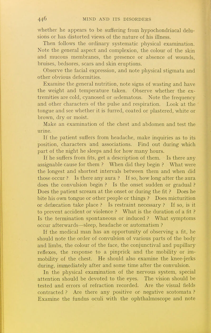 whether he appears to be suffering from hypochondriacal delu- sions or has distorted views of the nature of his illness. Then follows the ordinary systematic physical examination. Note the general aspect and complexion, the colour of the skin and mucous membranes, the presence or absence of wounds, bruises, bedsores, scars and skin eruptions. Observe the facial expression, and note physical stigmata and other obvious deformities. Examine the general nutrition, note signs of wasting and have the weight and temperature taken. Observe whether the ex- tremities are cold, cyanosed or oedematous. Note the frequency and other characters of the pulse and respiration. Look at the tongue and see whether it is furred, coated or plastered, white or brown, dry or moist. Make an examination of the chest and abdomen and test the urine. If the patient suffers from headache, make inquiries as to its position, characters and associations. Find out during which part of the night he sleeps and for how many hours. If he suffers from fits, get a description of them. Is there any assignable cause for them ? When did they begin ? What were the longest and shortest intervals between them and when did those occur ? Is there any aura ? If so, how long after the aura does the convulsion begin ? Is the onset sudden or gradual ? Does the patient scream at the onset or during the fit ? Does he bite his own tongue or other people or things ? Does micturition or defaecation take place ? Is restraint necessary ? If so, is it to prevent accident or violence ? What is the duration of a fit ? Is the termination spontaneous or induced ? What symptoms occur afterwards—sleep, headache or automatism ? If the medical man has an opportunity of observing a fit, he should note the order of convulsion of various parts of the bodj^ and limbs, the colour of the face, the conjunctival and pupillary reiiexes, the response to a pinprick and the mobility or im- mobility of the chest. He should also examine the knee-jerks during, immediately after and some time after the convulsion. In the physical examination of the nervous system, special attention should be devoted to the eyes. The vision should be tested and errors of refraction recorded. Are the visual fields contracted ? Are there any positive or negative scotomata ? Examine the fundus oculi with the ophthalmoscope and note