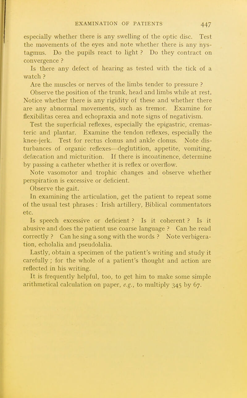 especially whether there is any swelling of the optic disc. Test the movements of the eyes and note whether there is any nys- tagmus. Do the pupils react to light ? Do they contract on convergence ? Is there any defect of hearing as tested with the tick of a watch ? Are the muscles or nerves of the limbs tender to pressure ? Observe the position of the trunk, head and limbs while at rest. Notice whether there is any rigidity of these and whether there are any abnormal movements, such as tremor. Examine for flexibilitas cerea and echopraxia and note signs of negativism. Test the superficial reflexes, especially the epigastric, cremas- teric and plantar. Examine the tendon reflexes, especially the knee-jerk. Test for rectus clonus and ankle clonus. Note dis- turbances of organic reflexes—deglutition, appetite, vomiting, defsecation and micturition. If there is incontinence, determine by passing a catheter whether it is reflex or overflow. Note vasomotor and trophic changes and observe whether perspiration is excessive or deficient. Observe the gait. In examining the articulation, get the patient to repeat some of the usual test phrases : Irish artillery, Biblical commentators etc. Is speech excessive or deficient ? Is it coherent ? Is it abusive and does the patient use coarse language ? Can he read correctly ? Can he sing a song with the words ? Note verbigera- tion, echolalia and pseudolalia. Lastly, obtain a specimen of the patient's writing and study it carefully ; for the whole of a patient's thought and action are reflected in his writing. It is frequently helpful, too, to get him to make some simple arithmetical calculation on paper, e.g., to multiply 345 by 67.