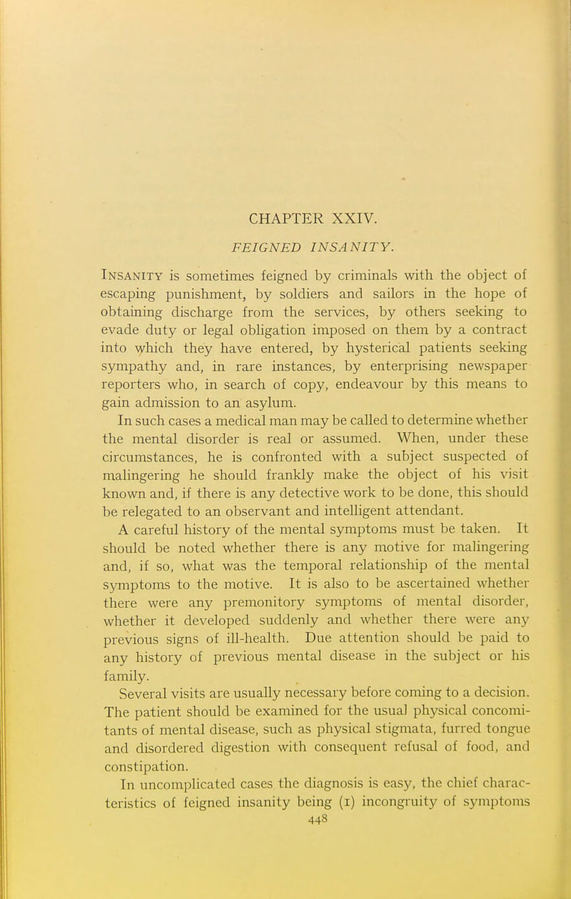 FEIGNED INSANITY. Insanity is sometimes feigned by criminals with the object of escaping punishment, by soldiers and sailors in the hope of obtaining discharge from the services, by others seeking to evade duty or legal obligation imposed on them by a contract into yhich they have entered, by hysterical patients seeking sympathy and, in rare instances, by enterprising newspaper reporters who, in search of copy, endeavour by this means to gain admission to an asylum. In such cases a medical man may be called to determine whether the mental disorder is real or assumed. When, under these circumstances, he is confronted with a subject suspected of malingering he should frankly make the object of his visit known and, if there is any detective work to be done, this should be relegated to an observant and intelligent attendant. A careful history of the mental symptoms must be taken. It should be noted whether there is any motive for malingering and, if so, what was the temporal relationship of the mental symptoms to the motive. It is also to be ascertained whether there were any premonitory symptoms of mental disorder, whether it developed suddenly and whether there were any previous signs of ill-health. Due attention should be paid to any history of previous mental disease in the subject or his family. Several visits are usually necessary before coming to a decision. The patient should be examined for the usual phj^sical concomi- tants of mental disease, such as physical stigmata, furred tongue and disordered digestion with consequent refusal of food, and constipation. In uncomplicated cases the diagnosis is easy, the chief charac- teristics of feigned insanity being (i) incongruity of symptoms