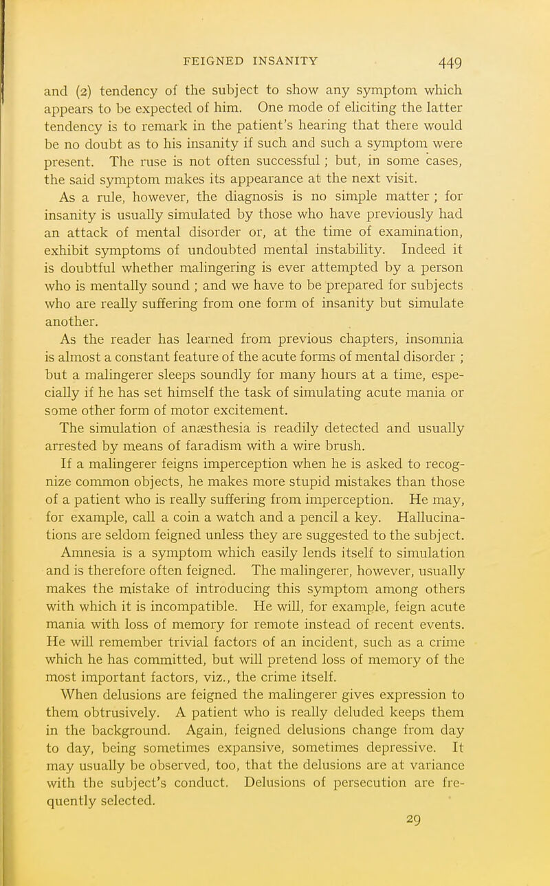 and (2) tendency of the subject to show any symptom which appears to be expected of him. One mode of ehciting the latter tendency is to remark in the patient's hearing that there would be no doubt as to his insanity if such and such a symptom were present. The ruse is not often successful; but, in some cases, the said symptom makes its appearance at the next visit. As a rule, however, the diagnosis is no simple matter ; for insanity is usually simulated by those who have previously had an attack of mental disorder or, at the time of examination, exhibit symptoms of undoubted mental instability. Indeed it is doubtful whether malingering is ever attempted by a person who is mentally sound ; and we have to be prepared for subjects who are really suffering from one form of insanity but simulate another. As the reader has learned from previous chapters, insomnia is almost a constant feature of the acute forms of mental disorder ; but a malingerer sleeps soundly for many hours at a time, espe- cially if he has set himself the task of simulating acute mania or some other form of motor excitement. The simulation of anaesthesia is readily detected and usually arrested by means of faradism with a wire brush. If a malingerer feigns imperception when he is asked to recog- nize common objects, he makes more stupid mistakes than those of a patient who is really suffering from imperception. He may, for example, call a coin a watch and a pencil a key. Hallucina- tions are seldom feigned unless they are suggested to the subject. Amnesia is a symptom which easily lends itself to simulation and is therefore often feigned. The malingerer, however, usually makes the mistake of introducing this symptom among others with which it is incompatible. He will, for example, feign acute mania with loss of memory for remote instead of recent events. He will remember trivial factors of an incident, such as a crime which he has committed, but will pretend loss of memory of the most important factors, viz., the crime itself. When delusions are feigned the malingerer gives expression to them obtrusively. A patient who is really deluded keeps them in the background. Again, feigned delusions change from day to day, being sometimes expansive, sometimes depressive. It may usually be observed, too, that the delusions are at variance with the subject's conduct. Delusions of j^ersecution are fre- quently selected. 29