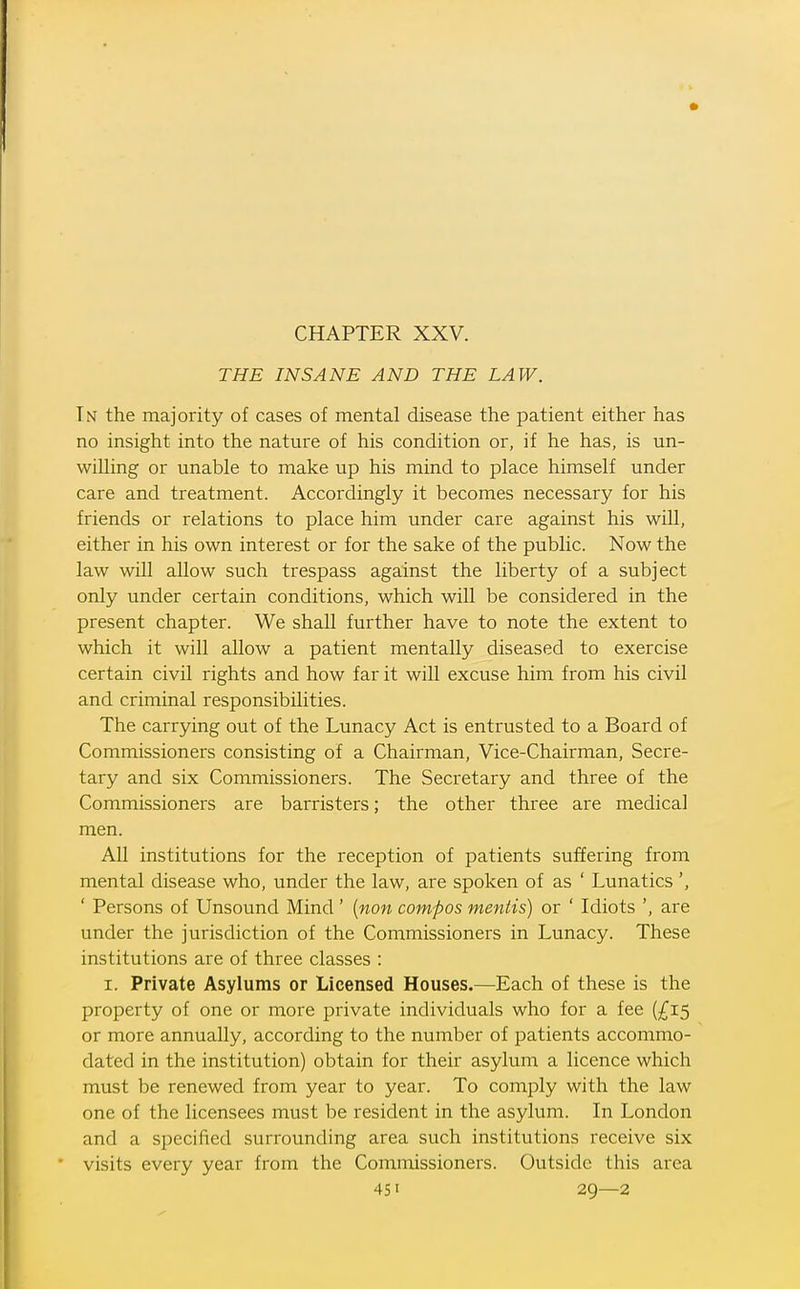 THE INSANE AND THE LAW. In the majority of cases of mental disease the patient either has no insight into the nature of his condition or, if he has, is un- willing or unable to make up his mind to place himself under care and treatment. Accordingly it becomes necessary for his friends or relations to place him under care against his will, either in his own interest or for the sake of the public. Now the law will allow such trespass against the liberty of a subject only under certain conditions, which will be considered in the present chapter. We shall further have to note the extent to which it will allow a patient mentally diseased to exercise certain civil rights and how far it will excuse him from his civil and criminal responsibilities. The carrying out of the Lunacy Act is entrusted to a Board of Commissioners consisting of a Chairman, Vice-Chairman, Secre- tary and six Commissioners. The Secretary and three of the Commissioners are barristers; the other three are medical men. All institutions for the reception of patients suffering from mental disease who, under the law, are spoken of as ' Lunatics ' Persons of Unsound Mind ' {non compos mentis) or ' Idiots ', are under the jurisdiction of the Commissioners in Lunacy. These institutions are of three classes : I. Private Asylums or Licensed Houses.—Each of these is the property of one or more private individuals who for a fee (£15 or more annually, according to the number of patients accommo- dated in the institution) obtain for their asylum a licence which must be renewed from year to year. To comply with the law one of the licensees must be resident in the asylum. In London and a specified surrounding area such institutions receive six visits every year from the Commissioners. Outside this area