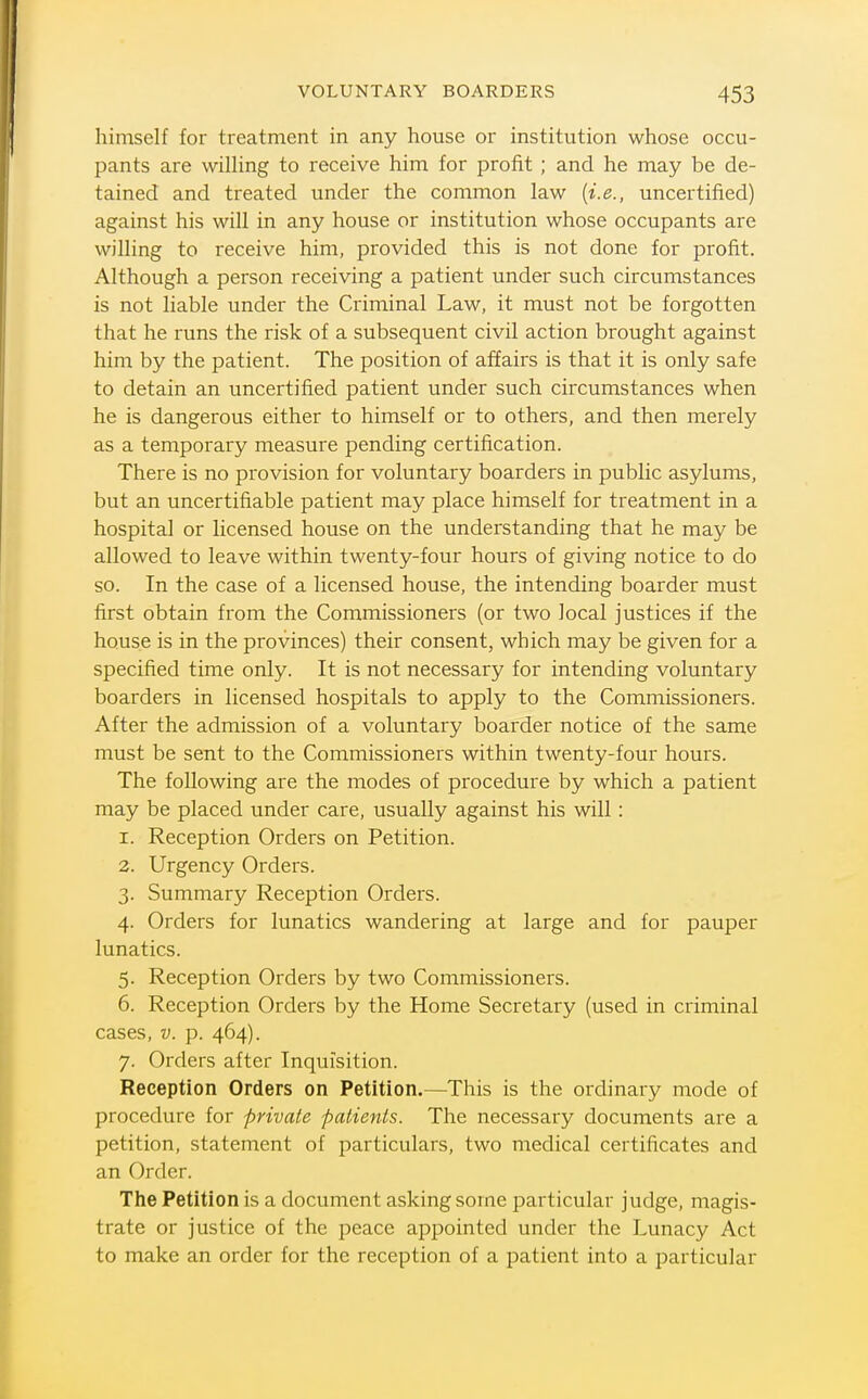 himself for treatment in any house or institution whose occu- pants are wiUing to receive him for profit ; and he may be de- tained and treated under the common law [i.e., uncertified) against his will in any house or institution whose occupants are willing to receive him, provided this is not done for profit. Although a person receiving a patient under such circumstances is not liable under the Criminal Law, it must not be forgotten that he runs the risk of a subsequent civil action brought against him by the patient. The position of affairs is that it is only safe to detain an uncertified patient under such circumstances when he is dangerous either to himself or to others, and then merely as a temporary measure pending certification. There is no provision for voluntary boarders in public asylums, but an uncertifiable patient may place himself for treatment in a hospital or licensed house on the understanding that he may be allowed to leave within twenty-four hours of giving notice to do so. In the case of a licensed house, the intending boarder must first obtain from the Commissioners (or two local justices if the house is in the provinces) their consent, which may be given for a specified time only. It is not necessary for intending voluntary boarders in licensed hospitals to apply to the Commissioners. After the admission of a voluntary boarder notice of the same must be sent to the Commissioners within twenty-four hours. The following are the modes of procedure by which a patient may be placed under care, usually against his will: 1. Reception Orders on Petition. 2. Urgency Orders. 3. Summary Reception Orders. 4. Orders for lunatics wandering at large and for pauper lunatics. 5. Reception Orders by two Commissioners. 6. Reception Orders by the Home Secretary (used in criminal cases, V. p. 464). 7. Orders after Inquisition. Reception Orders on Petition.—This is the ordinary mode of procedure for private patients. The necessary documents are a petition, statement of particulars, two medical certificates and an Order. The Petition is a document asking sorne particular judge, magis- trate or justice of the peace appointed under the Lunacy Act to make an order for the reception of a patient into a particular