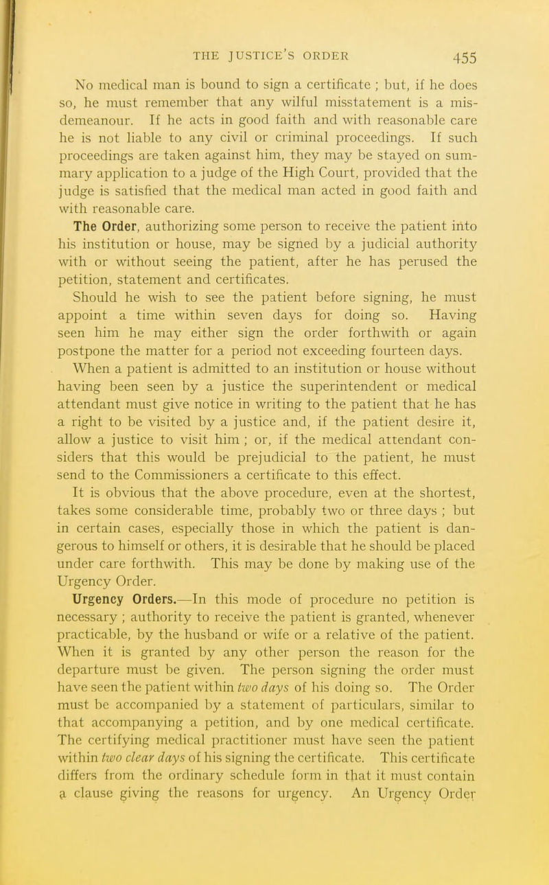 No medical man is bound to sign a certificate ; but, if he does so, he must remember that any wilful misstatement is a mis- demeanour. If he acts in good faith and with reasonable care he is not liable to any civil or criminal proceedings. If such proceedings are taken against him, they may be stayed on sum- mary application to a judge of the High Court, provided that the judge is satisfied that the medical man acted in good faith and with reasonable care. The Order, authorizing some person to receive the patient into his institution or house, may be signed by a judicial authority with or without seeing the patient, after he has perused the petition, statement and certificates. Should he wish to see the patient before signing, he must appoint a time within seven days for doing so. Having seen him he may either sign the order forthwith or again postpone the matter for a period not exceeding fourteen days. When a patient is admitted to an institution or house without having been seen by a justice the superintendent or medical attendant must give notice in writing to the patient that he has a right to be visited by a justice and, if the patient desire it, allow a justice to visit him ; or, if the medical attendant con- siders that this would be prejudicial to the patient, he must send to the Commissioners a certificate to this effect. It is obvious that the above procedure, even at the shortest, takes some considerable time, probably two or three days ; but in certain cases, especially those in which the patient is dan- gerous to himself or others, it is desirable that he should be placed under care forthwith. This may be done by making use of the Urgency Order. Urgency Orders.—In this mode of procedure no petition is necessary ; authority to receive the patient is granted, whenever practicable, by the husband or wife or a relative of the patient. When it is granted by any other person the reason for the departure must be given. The person signing the order must have seen the patient within two days of his doing so. The Order must be accompanied by a statement of particulars, similar to that accompanying a petition, and by one medical certificate. The certifying medical practitioner must have seen the patient within two clear days of his signing the certificate. This certificate differs from the ordinary schedule form in that it must contain 9. clause giving the reasons for urgency. An Urgency Order