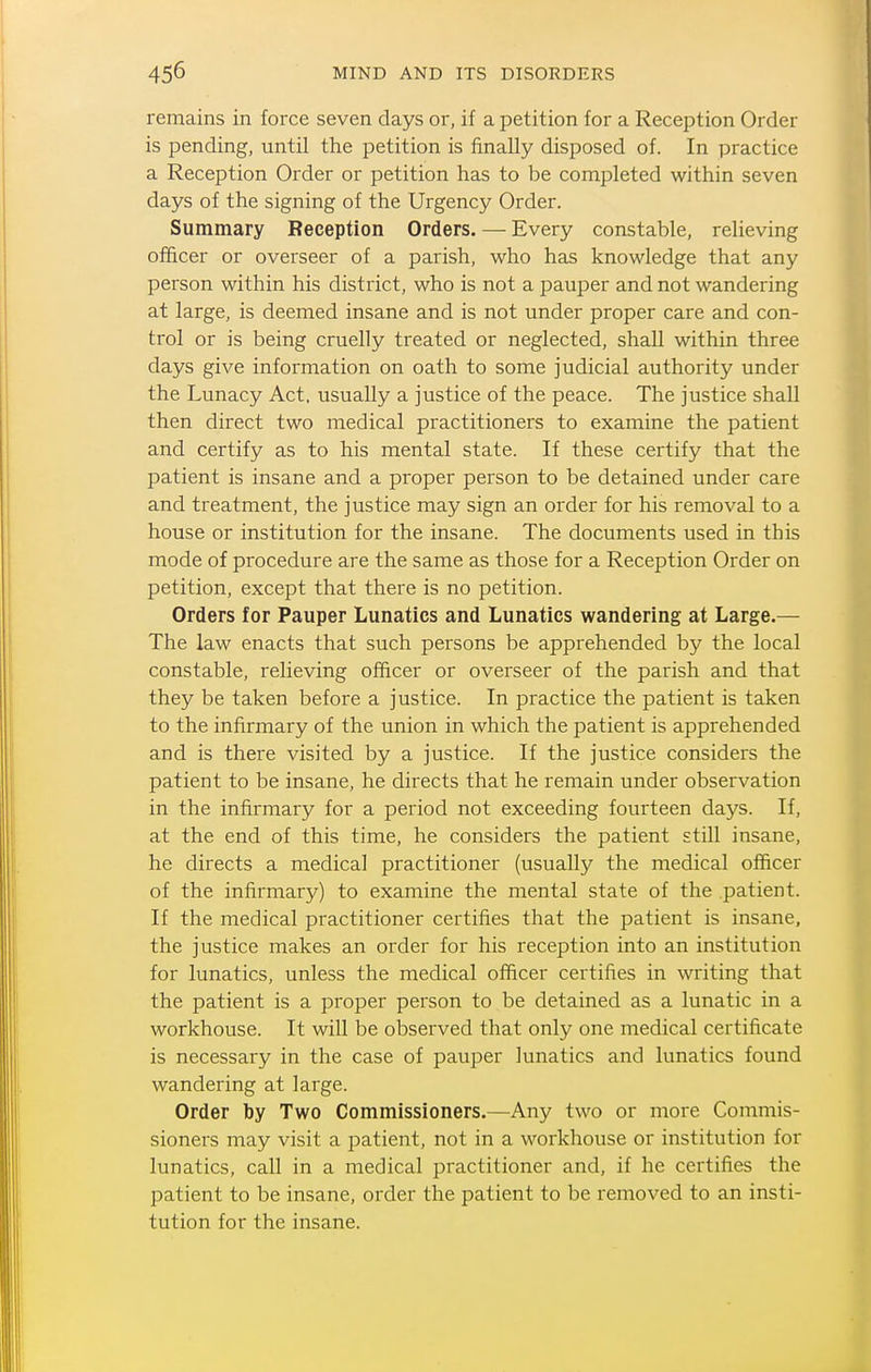 remains in force seven days or, if a petition for a Reception Order is pending, until the petition is finally disposed of. In practice a Reception Order or petition has to be completed within seven days of the signing of the Urgency Order. Summary Reception Orders. — Every constable, relieving officer or overseer of a parish, who has knowledge that any person within his district, who is not a pauper and not wandering at large, is deemed insane and is not under proper care and con- trol or is being cruelly treated or neglected, shall within three days give information on oath to some judicial authority under the Lunacy Act. usually a justice of the peace. The justice shall then direct two medical practitioners to examine the patient and certify as to his mental state. If these certify that the patient is insane and a proper person to be detained under care and treatment, the justice may sign an order for his removal to a house or institution for the insane. The documents used in this mode of procedure are the same as those for a Reception Order on petition, except that there is no petition. Orders for Pauper Lunatics and Lunatics wandering at Large.— The law enacts that such persons be apprehended by the local constable, relieving officer or overseer of the parish and that they be taken before a justice. In practice the patient is taken to the infirmary of the union in which the patient is apprehended and is there visited by a justice. If the justice considers the patient to be insane, he directs that he remain under observation in the infirmary for a period not exceeding fourteen days. If, at the end of this time, he considers the patient still insane, he directs a medical practitioner (usually the medical officer of the infirmary) to examine the mental state of the patient. If the medical practitioner certifies that the patient is insane, the justice makes an order for his reception into an institution for lunatics, unless the medical officer certifies in writing that the patient is a proper person to be detained as a lunatic in a workhouse. It will be observed that only one medical certificate is necessary in the case of pauper lunatics and lunatics found wandering at large. Order by Two Commissioners.—Any two or more Commis- sioners may visit a patient, not in a workhouse or institution for lunatics, call in a medical practitioner and, if he certifies the patient to be insane, order the patient to be removed to an insti- tution for the insane.