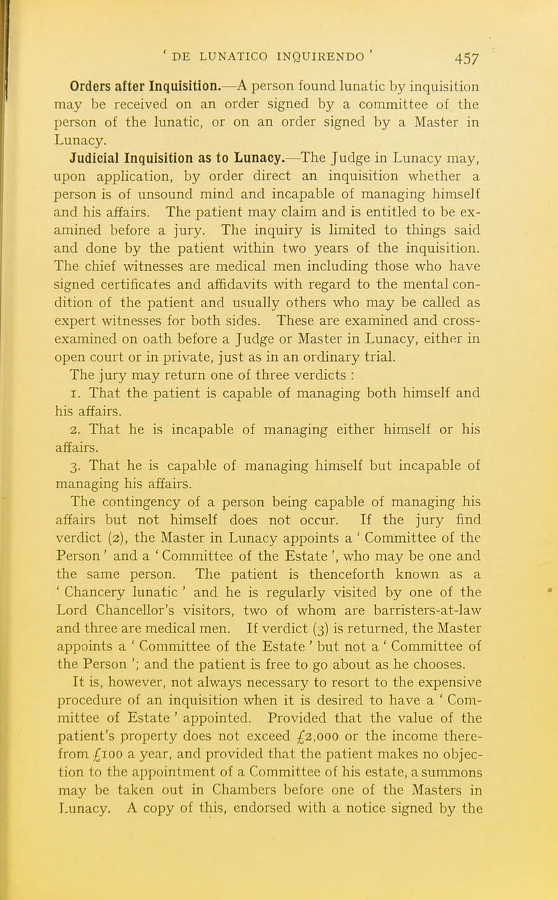 Orders after Inquisition.—A person found lunatic by inquisition may be received on an order signed by a committee of tlie person of the lunatic, or on an order signed by a Master in Lunacy. Judicial Inquisition as to Lunacy.—The Judge in Lunacy may, upon application, by order direct an inquisition whether a person is of unsound mind and incapable of managing himself and his affairs. The patient may claim and is entitled to be ex- amined before a jury. The inquiry is limited to things said and done by the patient within two years of the inquisition. The chief witnesses are medical men including those who have signed certificates and affidavits with regard to the mental con- dition of the patient and usually others who may be called as expert witnesses for both sides. These are examined and cross- examined on oath before a Judge or Master in Lunacy, either in open court or in private, just as in an ordinary trial. The jury may return one of three verdicts : 1. That the patient is capable of managing both himself and his affairs. 2. That he is incapable of managing either himself or his affairs. 3. That he is capable of managing himself but incapable of managing his affairs. The contingency of a person being capable of managing his affairs but not himself does not occur. If the jury find verdict (2), the Master in Lunacy appoints a ' Committee of the Person' and a ' Committee of the Estate ', who may be one and the same person. The patient is thenceforth known as a ' Chancery lunatic ' and he is regularly visited by one of the Lord Chancellor's visitors, two of whom are barristers-at-law and three are medical men. If verdict (3) is returned, the Master appoints a ' Committee of the Estate ' but not a ' Committee of the Person '; and the patient is free to go about as he chooses. It is, however, not always necessary to resort to the expensive procedure of an inquisition when it is desired to have a ' Com- mittee of Estate ' appointed. Provided that the value of the patient's property does not exceed £2,000 or the income there- from £100 a year, and provided that the patient makes no objec- tion to the appointment of a Committee of his estate, a summons may be taken out in Chambers before one of the Masters in Lunacy. A copy of this, endorsed with a notice signed by the