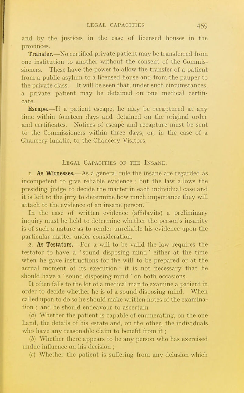 and by the justices in the case of hcenscd houses in the provinces. Transfer.—No certified private patient may be transferred from one institution to another without the consent of the Commis- sioners. These have the power to allow the transfer of a patient from a public asylum to a licensed house and from the pauper to the private class. It will be seen that, under such circumstances, a private patient may be detained on one medical certifi- cate. Escape.—If a patient escape, he may be recaptured at any time within fourteen days and detained on the original order and certificates. Notices of escape and recapture must be sent to the Commissioners within three days, or, in the case of a Chancery lunatic, to the Chancery Visitors. Legal Capacities of the Insane. 1. As Witnesses.—As a general rule the insane are regarded as incompetent to give reliable evidence ; but the law allows the presiding judge to decide the matter in each individual case and it is left to the jury to determine how much importance they will attach to the evidence of an insane person. In the case of written evidence (affidavits) a preliminary inquiry must be held to determine whether the person's insanity is of such a nature as to render unreliable his evidence upon the particular matter under consideration. 2. As Testators.—For a will to be valid the law requires the testator to have a ' sound disposing mind' either at the time when he gave instructions for the will to be prepared or at the actual moment of its execution ; it is not necessary that he should have a 'sound disposing mind ' on both occasions. It often falls to the lot of a medical man to examine a patient in order to decide whether he is of a sound disposing mind. When called upon to do so he should make written notes of the examina- tion ; and he should endeavour to ascertain (a) Whether the patient is capable of enumerating, on the one hand, the details of his estate and, on the other, the individuals who have any reasonable claim to benefit from it ; {b) Whether there appears to be any person who has exercised undue influence on his decision ; (c) Whether the patient is suffering from any delusion which