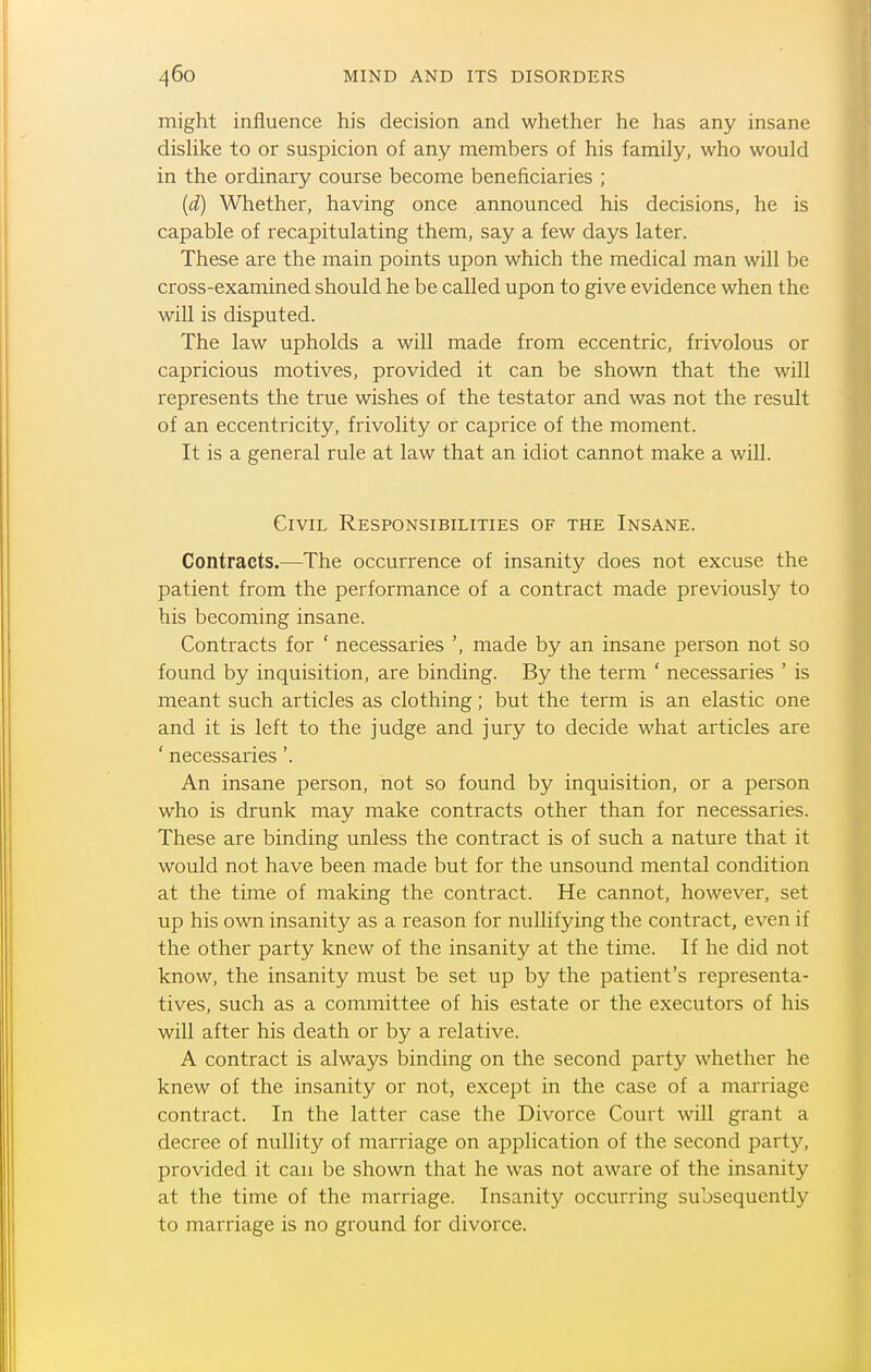 might influence his decision and whether he has any insane disHke to or suspicion of any members of his family, who would in the ordinary course become beneficiaries ; (d) ^Vhether, having once announced his decisions, he is capable of recapitulating them, say a few days later. These are the main points upon which the medical man will be cross-examined should he be called upon to give evidence when the will is disputed. The law upholds a will made from eccentric, frivolous or capricious motives, provided it can be shown that the will represents the true wishes of the testator and was not the result of an eccentricity, frivolity or caprice of the moment. It is a general rule at law that an idiot cannot make a will. Civil Responsibilities of the Insane. Contracts.—The occurrence of insanity does not excuse the patient from the performance of a contract made previously to his becoming insane. Contracts for ' necessaries ', made by an insane person not so found by inquisition, are binding. By the term ' necessaries ' is meant such articles as clothing; but the term is an elastic one and it is left to the judge and jury to decide what articles are ' necessaries'. An insane person, not so found by inquisition, or a person who is drunk may make contracts other than for necessaries. These are binding unless the contract is of such a nature that it would not have been made but for the unsound mental condition at the time of making the contract. He cannot, however, set up his own insanity as a reason for nullifying the contract, even if the other party knew of the insanity at the time. If he did not know, the insanity must be set up by the patient's representa- tives, such as a committee of his estate or the executors of his will after his death or by a relative. A contract is always binding on the second party whether he knew of the insanity or not, except in the case of a marriage contract. In the latter case the Divorce Court will grant a decree of nullity of marriage on application of the second jjarty, provided it can be shown that he was not aware of the insanity at the time of the marriage. Insanity occurring subsequently to marriage is no ground for divorce.