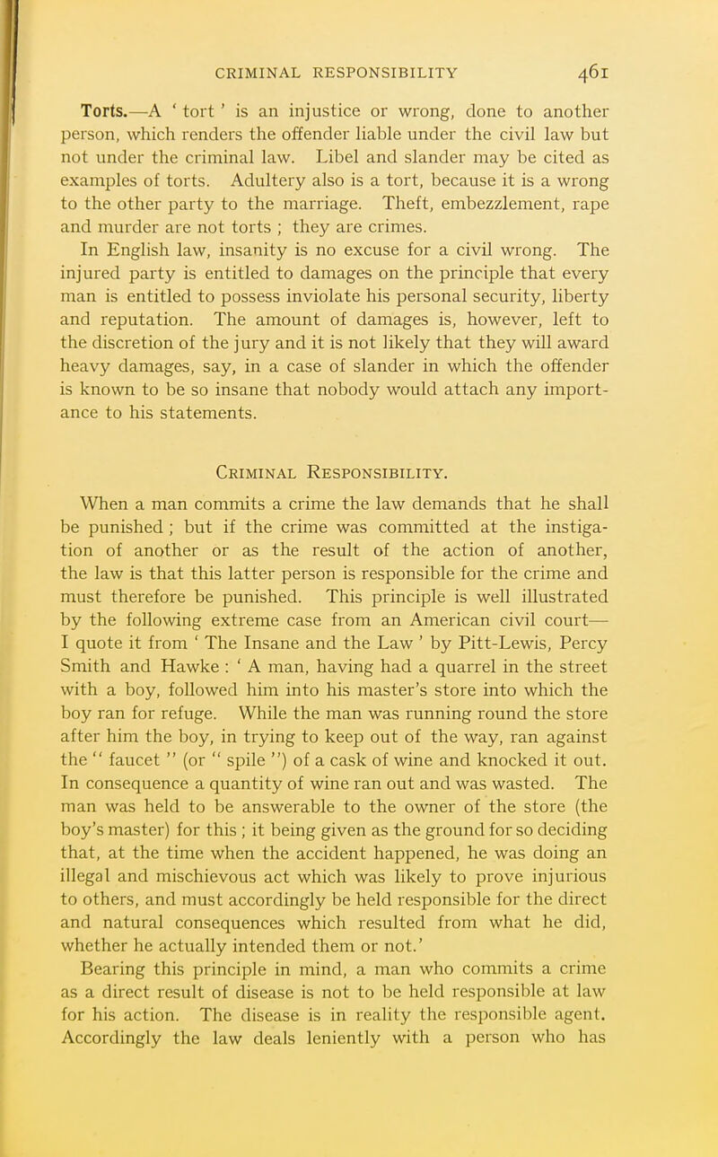 Torts.—A ' tort ' is an injustice or wi-ong, done to another person, which renders the offender liable under the civil law but not under the criminal law. Libel and slander may be cited as examples of torts. Adultery also is a tort, because it is a wrong to the other party to the marriage. Theft, embezzlement, rape and murder are not torts ; they are crimes. In English law, insanity is no excuse for a civil wrong. The injured party is entitled to damages on the principle that every man is entitled to possess inviolate his personal security, liberty and reputation. The amount of damages is, however, left to the discretion of the jury and it is not likely that they will award heavy damages, say, in a case of slander in which the offender is known to be so insane that nobody would attach any import- ance to his statements. Criminal Responsibility. When a man commits a crime the law demands that he shall be punished ; but if the crime was committed at the instiga- tion of another or as the result of the action of another, the law is that this latter person is responsible for the crime and must therefore be punished. This principle is well illustrated by the following extreme case from an American civil court— I quote it from ' The Insane and the Law ' by Pitt-Lewis, Percy Smith and Hawke : ' A man, having had a quarrel in the street with a boy, followed him into his master's store into which the boy ran for refuge. While the man was running round the store after him the boy, in trying to keep out of the way, ran against the  faucet  (or  spile ) of a cask of wine and knocked it out. In consequence a quantity of wine ran out and was wasted. The man was held to be answerable to the owner of the store (the boy's master) for this ; it being given as the ground for so deciding that, at the time when the accident happened, he was doing an illegal and mischievous act which was likely to prove injurious to others, and must accordingly be held responsible for the direct and natural consequences which resulted from what he did, whether he actually intended them or not.' Bearing this principle in mind, a man who commits a crime as a direct result of disease is not to be held responsible at law for his action. The disease is in reality the responsible agent. Accordingly the law deals leniently with a person who has
