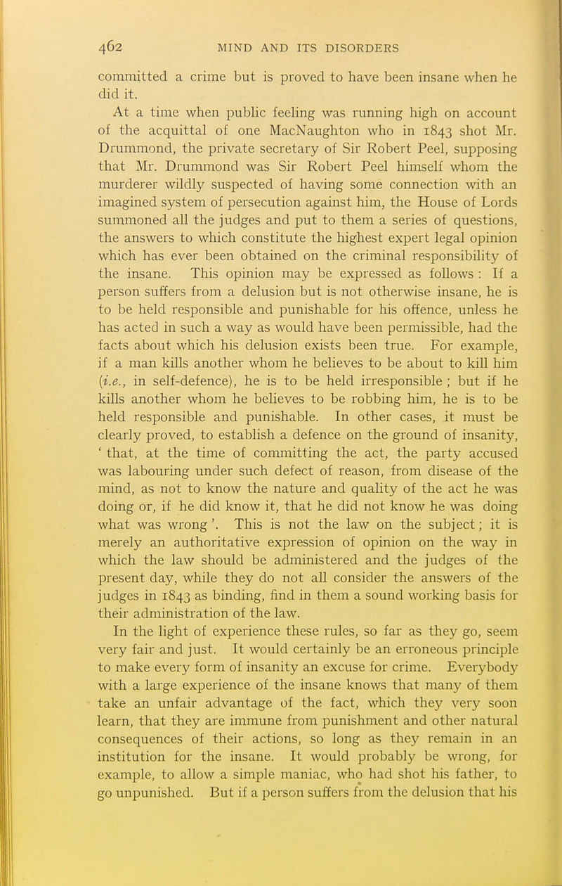 committed a crime but is proved to have been insane when he did it. At a time when pubhc feeling was running high on account of the acquittal of one MacNaughton who in 1843 shot Mr. Drummond, the private secretary of Sir Robert Peel, supposing that Mr. Drummond was Sir Robert Peel himself whom the murderer wildly suspected of having some connection with an imagined system of persecution against him, the House of Lords summoned all the judges and put to them a series of questions, the answers to which constitute the highest expert legal opinion which has ever been obtained on the criminal responsibility of the insane. This opinion may be expressed as follows : If a person suffers from a delusion but is not otherwise insane, he is to be held responsible and punishable for his offence, unless he has acted in such a way as would have been permissible, had the facts about which his delusion exists been true. For example, if a man kills another whom he believes to be about to kill him {i.e., in self-defence), he is to be held irresponsible ; but if he kills another whom he believes to be robbing him, he is to be held responsible and punishable. In other cases, it must be clearly proved, to establish a defence on the ground of insanity, ' that, at the time of committing the act, the party accused was labouring under such defect of reason, from disease of the mind, as not to know the nature and quality of the act he was doing or, if he did know it, that he did not know he was doing what was wrong'. This is not the law on the subject; it is merely an authoritative expression of opinion on the way in which the law should be administered and the judges of the present day, while they do not all consider the answers of the judges in 1843 as binding, find in them a sound working basis for their administration of the law. In the light of experience these rules, so far as they go, seem very fair and just. It would certainly be an erroneous principle to make every form of insanity an excuse for crime. Everybody with a large experience of the insane knows that many of them take an unfair advantage of the fact, which they very soon learn, that they are immune from punishment and other natural consequences of their actions, so long as they remain in an institution for the insane. It would probably be wrong, for example, to allow a simple maniac, who had shot his father, to go unpunished. But if a person suffers from the delusion that his