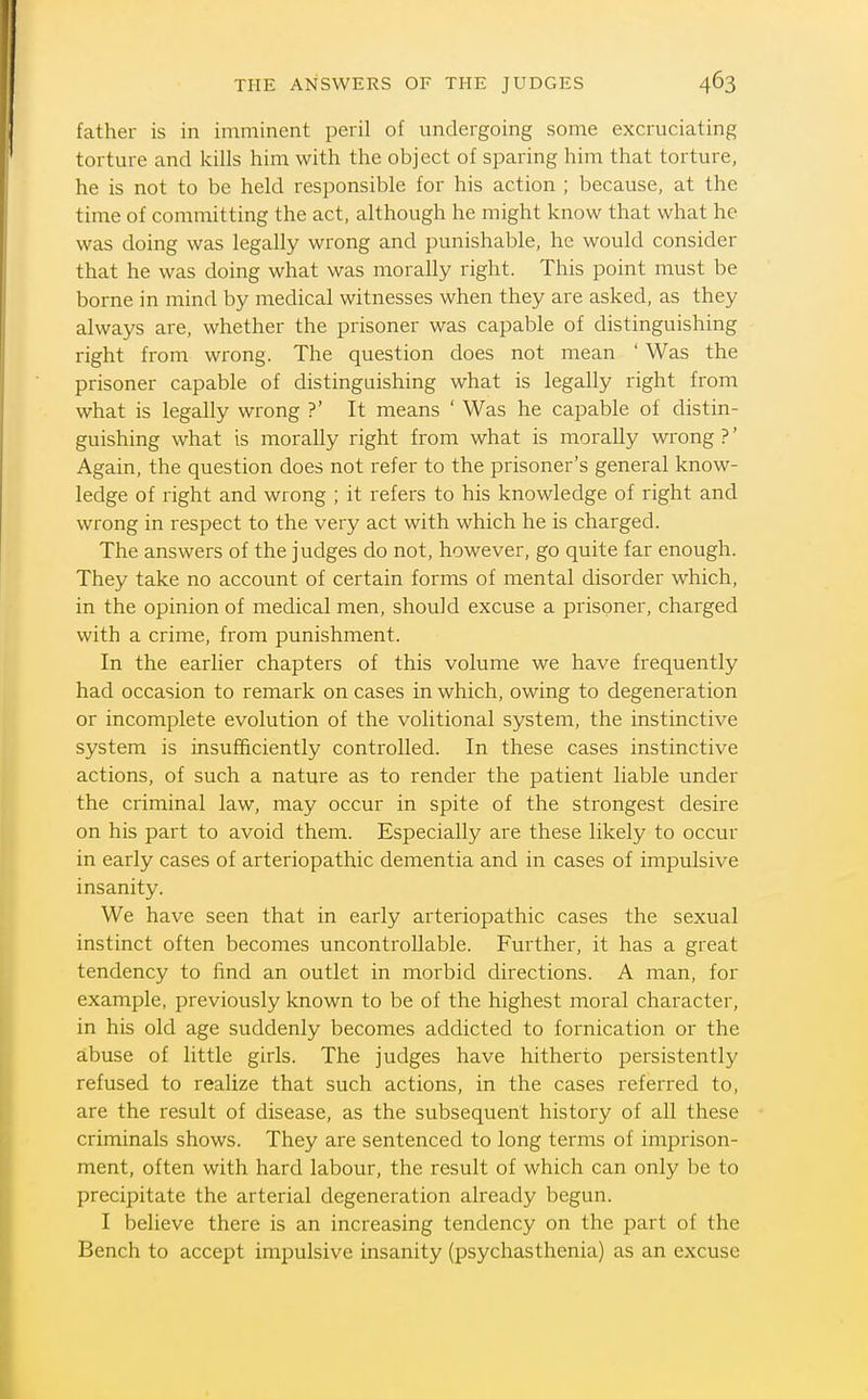 THE ANSWERS OF THE JUDGES father is in imminent peril of undergoing some excruciating torture and kills him with the object of sparing him that torture, he is not to be held responsible for his action ; because, at the time of committing the act, although he might know that what he was doing was legally wrong and punishable, he would consider that he was doing what was morally right. This point must be borne in mind by medical witnesses when they are asked, as they always are, whether the prisoner was capable of distinguishing right from wrong. The question does not mean ' Was the prisoner capable of distinguishing what is legally right from what is legally wrong ?' It means ' Was he capable of distin- guishing what is morally right from what is morally wrong ?' Again, the question does not refer to the prisoner's general know- ledge of right and wrong ; it refers to his knowledge of right and wrong in respect to the very act with which he is charged. The answers of the judges do not, however, go quite far enough. They take no account of certain forms of mental disorder which, in the opinion of medical men, should excuse a prisoner, charged with a crime, from punishment. In the earlier chapters of this volume we have frequently had occasion to remark on cases in which, owing to degeneration or incomplete evolution of the volitional system, the instinctive system is insufficiently controlled. In these cases instinctive actions, of such a nature as to render the patient liable under the criminal law, may occur in spite of the strongest desire on his part to avoid them. Especially are these likely to occur in early cases of arteriopathic dementia and in cases of impulsive insanity. We have seen that in early arteriopathic cases the sexual instinct often becomes uncontrollable. Further, it has a great tendency to find an outlet in morbid directions. A man, for example, previously known to be of the highest moral character, in his old age suddenly becomes addicted to fornication or the abuse of little girls. The judges have hitherto persistently refused to realize that such actions, in the cases referred to, are the result of disease, as the subsequent history of all these criminals shows. They are sentenced to long terms of imprison- ment, often with hard labour, the result of which can only be to precipitate the arterial degeneration already begun. I believe there is an increasing tendency on the part of the Bench to accept impulsive insanity (psychasthenia) as an excuse