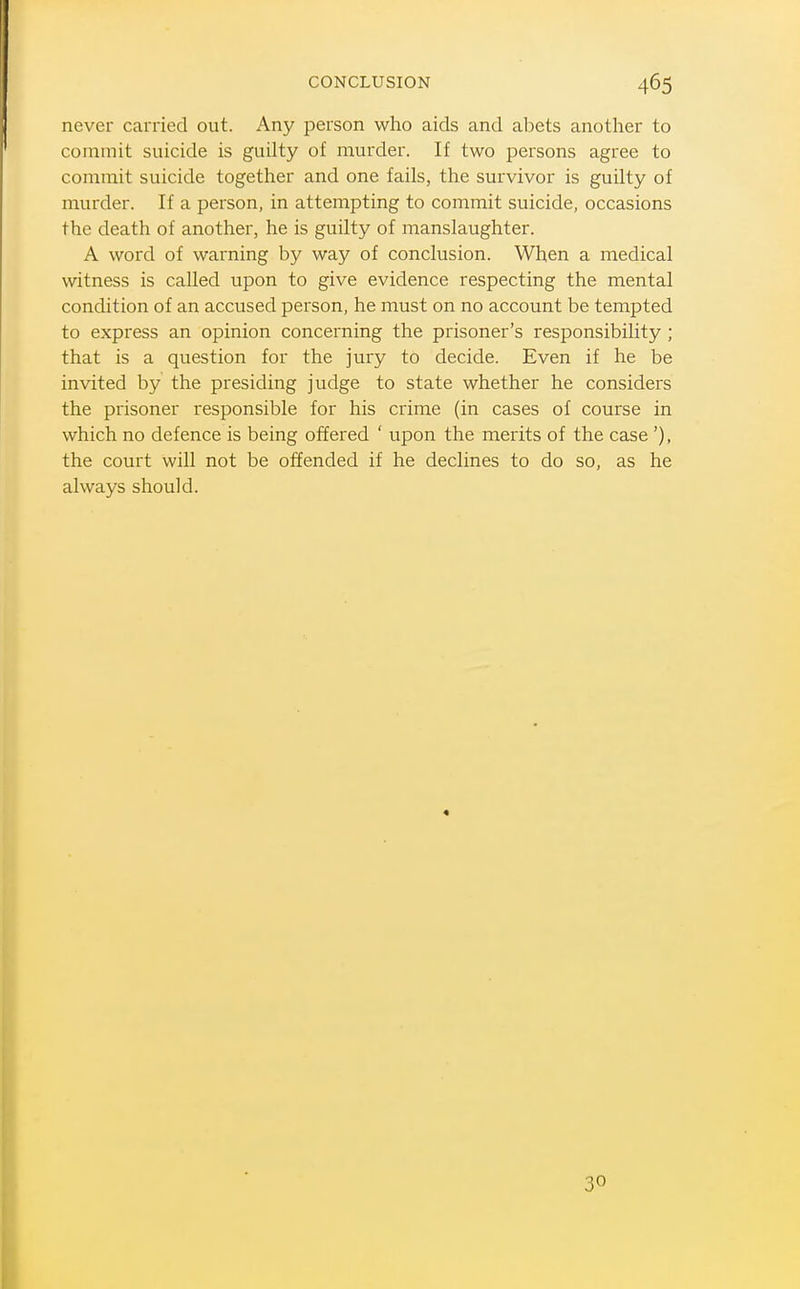 CONCLUSION never carried out. Any person who aids and abets another to commit suicide is guilty of murder. If two persons agree to commit suicide together and one fails, the survivor is guilty of murder. If a person, in attempting to commit suicide, occasions the death of another, he is guilty of manslaughter. A word of warning by way of conclusion. When a medical witness is called upon to give evidence respecting the mental condition of an accused person, he must on no account be tempted to express an opinion concerning the prisoner's responsibility ; that is a question for the jury to decide. Even if he be invited by the presiding judge to state whether he considers the prisoner responsible for his crime (in cases of course in which no defence is being offered ' upon the merits of the case '), the court will not be offended if he declines to do so, as he always should. 30