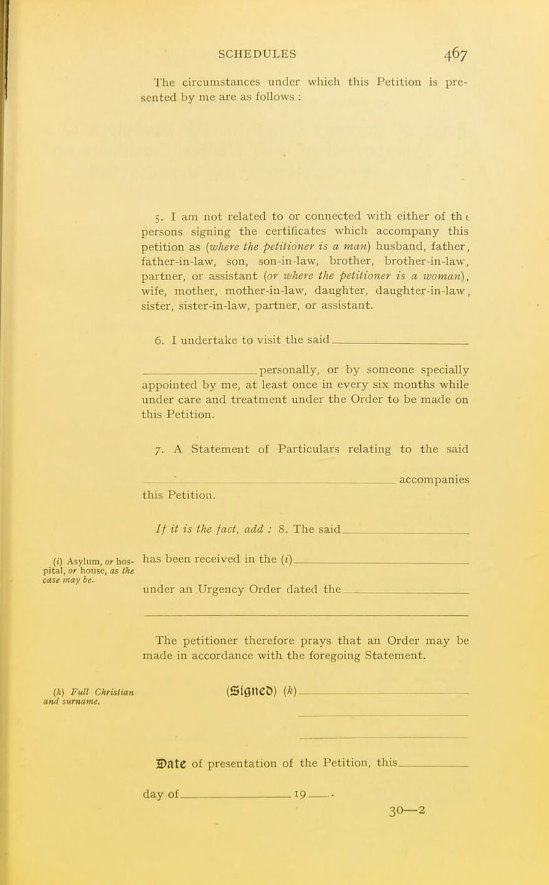 The circumstances under which tliis Petition is pre- sented by ine are as follows : 5. I am not related to or connected with either of tht persons signing the certificates which accompany this petition as [where the petitioner is a man) husband, father, father-in-law, son, son-in-law, brother, brother-in-law, partner, or assistant [or where the petitioner is a woman), wife, mother, mother-in-law, daughter, daughter-in-law, sister, sister-in-law, partner, or assistant. 6. I undertake to visit the said personally, or by someone specially appointed by me, at least once in every six months while under care and treatment under the Order to be made on this Petition. 7. A Statement of Particulars relating to the said : accompanies this Petition. // it is the fact, add : 8. The said (i) Asylum, of hos- has been received in the (i) pita!, or house, as the case may be- under an Urgency Order dated the_ The petitioner therefore prays that an Order may be made in accordance with the foregoing Statement. (k) Full Christian (Slflneb) {k) and surname. S)ate of presentation of the Petition, tliis. day of 19 • 30—2