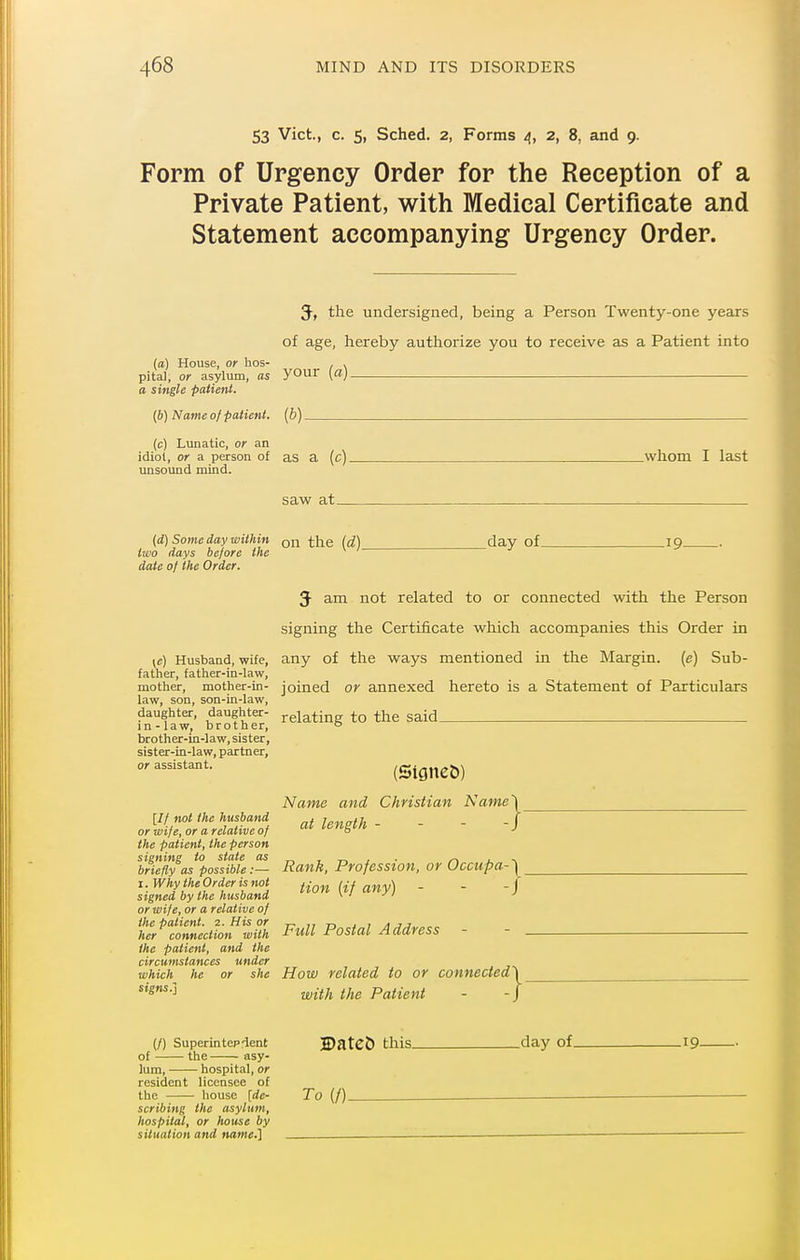 53 Vict., c. 5, Sched. 2, Forms 4, 2, 8, and 9. Form of Urgency Order for the Reception of a Private Patient, with Medical Certificate and Statement accompanying Urgency Order. 3-, the undersigned, being a Person Twenty-one years of age, hereby authorize you to receive as a Patient into (a) House, or hos- , , pita], or asylum, as your [a), a single patient. (b) Name of patient, [b) (c) Lunatic, or an idiot, or a person of as a (c) unsound mind. saw at_ .whom I last _day of_ -19- (d) Some day within the (d) two days before the date of the Order. 5 am not related to or connected with the Person signing the Certificate which accompanies this Order in ye) Husband, wife, any of the ways mentioned in the Margin, [e) Sub- father, fattier-in-law, mother, mother-in- joined or annexed hereto is a Statement of Particulars law, son, son-in-law, daughter, daughter- j-glating to the said in-law, brother, o brother-in-law, sister, sister-in-law, partner, or assistant. [// not the husband or wife, or a relative of the patient, the person signing to state as briefly as possible:—■ I. Why the Order is not signed by the husband or wife, or a relative of the patient. 2. His or her connection with the patient, and the circumstances under which he or she signs.] (SigneD) Name and Clmstian Name') at length - - - -J Rank, Profession, or Occupa-'\ Hon {if any) - - -J FtiU Postal Address - - . How related to or connected') with the Patient - -/ (/) Superintepfient of the asy- lum, hospital, or resident licensee of the house [de- scribing the asylum, hospital, or house by situation and name.] H)atcC) this. .day of. -19- To (/).