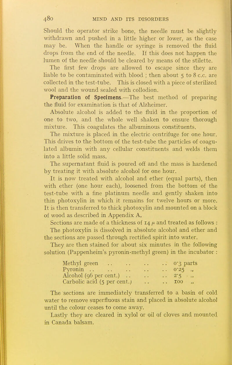 Should the operator strike bone, the needle must be slightly withdrawn and pushed in a little higher or lower, as the case may be. When the handle or syringe is removed the fluid drops from the end of the needle. If this does not happen the lumen of the needle should be cleared by means of the stUette. The first few drops are allowed to escape since they are liable to be contaminated with blood ; then about 5 to 8 c.c. are collected in the test-tube. This is closed with a piece of sterilized wool and the wound sealed with collodion. Preparation of Specimens.—The best method of preparing the fluid for examination is that of Alzheimer. Absolute alcohol is added to the fluid in the proportion of one to two, and the whole well shaken to ensure thorough mixture. This coagulates the albuminous constituents. The mixture is placed in the electric centrifuge for one hour. This drives to the bottom of the test-tube the particles of coagu- lated albumin with any cellular constituents and welds them into a little solid mass. The supernatant fluid is poured off and the mass is hardened by treating it with absolute alcohol for one hour. It is now treated with alcohol and ether (equal parts), then with ether (one hour each), loosened from the bottom of the test-tube with a fine platinum needle and gently shaken into thin photoxylin in which it remains for twelve hours or more. It is then transferred to thick photoxylin and mounted on a block of wood as described in Appendix A. Sections are made of a thickness of 14 /x and treated as follows : The photoxylin is dissolved in absolute alcohol and ether and the sections are passed through rectified spirit into water. They are then stained for about six minutes in the following solution (Pappenheim's pyronin-methyl green) in the incubator : Methyl green .. .. .. .. 0*3 parts Pjnronin .. .. .. .. .. 0*25 Alcohol (96 per cent.) .. .. 2'5 ,. Carbolic acid (5 per cent.; .. .. 100 „ The sections are immediately transferred to a basin of cold water to remove superfluous stain and placed in absolute alcohol until the colour ceases to come away. Lastly they are cleared in xylol or oil of cloves and mounted in Canada balsam.