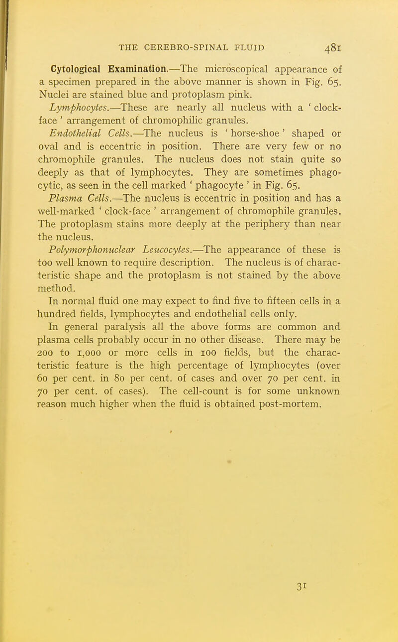 Cytological Examination.—The microscopical appearance of a specimen prepared in the above manner is shown in Fig. 65. Nuclei are stained blue and protoplasm pink. Lymphocytes.—^These are nearly all nucleus with a ' clock- face ' arrangement of chromophilic granules. Endothelial Cells.—^The nucleus is ' horse-shoe ' shaped or oval and is eccentric in position. There are very few or no chromophile granules. The nucleus does not stain quite so deeply as that of lymphocytes. They are sometimes phago- cjrtic, as seen in the cell marked ' phagocyte ' in Fig. 65. Plasma Cells.—^The nucleus is eccentric in position and has a well-marked ' clock-face ' arrangement of chromophile granules. The protoplasm stains more deeply at the periphery than near the nucleus. Polymorphonuclear Leucocytes.—^The appearance of these is too well known to require description. The nucleus is of charac- teristic shape and the protoplasm is not stained by the above method. In normal fluid one may expect to find five to fifteen cells in a hundred iields, lymphocytes and endothelial cells only. In general paralysis all the above forms are common and plasma cells probably occur in no other disease. There may be 200 to 1,000 or more cells in 100 fields, but the charac- teristic feature is the high percentage of lymphocytes (over 60 per cent, in 80 per cent, of cases and over 70 per cent, in 70 per cent, of cases). The cell-count is for some unknown reason much higher when the fluid is obtained post-mortem. 31