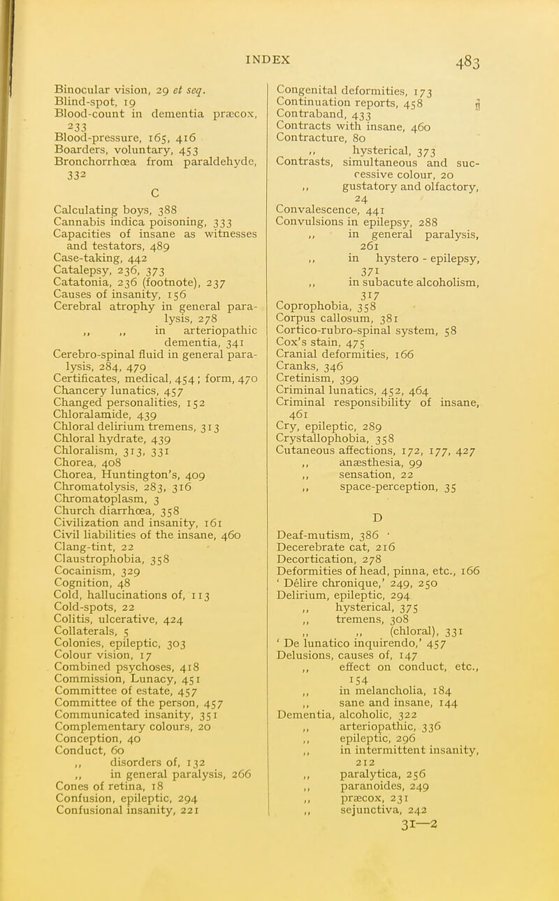 Binocular vision, 29 et seq. Blind-spot, 19 Blood-count in dementia prsccox, 233 Blood-pressure, 165, 416 Boarders, voluntary, 453 Bronchorrhcea from paraldehyde, 332 C Calculating boys, 388 Cannabis indica poisoning, 333 Capacities of insane as witnesses and testators, 489 Case-taking, 442 Catalepsy, 236, 373 Catatonia, 236 (footnote), 237 Causes of insanity, 156 Cerebral atrophy in general para- lysis, 278 ,, ,, in arteriopathic dementia, 341 Cerebro-spinal fluid in general para- lysis, 284, 479 Certificates, medical, 454; form, 470 Chancery lunatics, 457 Changed personalities, 152 Chloralamide, 439 Chloral delirium tremens, 313 Chloral hydrate, 439 Chloralism, 313, 331 Chorea, 408 Chorea, Huntington's, 409 Chromatolysis, 283, 316 Chromatoplasm, 3 Church diarrhoea, 358 Civilization and insanity, 161 Civil liabilities of the insane, 460 Clang-tint, 22 Claustrophobia, 358 Cocainism, 329 Cognition, 48 Cold, hallucinations of, 113 Cold-spots, 22 Colitis, ulcerative, 424 Collaterals, 5 Colonies, epileptic, 303 Colour vision, 17 Combined psychoses, 418 Commission, Lunacy, 451 Committee of estate, 457 Committee of the person, 457 Communicated insanity, 351 Complementary colours, 20 Conception, 40 Conduct, 60 „ disorders of, 132 ,, in general paralysis, 266 Cones of retina, 18 Confusion, epileptic, 294 Confusional insanity, 221 Congenital deformities, 173 Continuation reports, 458 g Contraband, 433 Contracts with insane, 460 Contracture, 80 ,, hysterical, 373 Contrasts, simultaneous and suc- cessive colour, 20 ,, gustatory and olfactory, 24 Convalescence, 441 Convulsions in epilepsy, 288 in general paralysis, 261 „ in hystero - epilepsy, 371 ,, in subacute alcoholism, 317 Coprophobia, 358 Corpus callosum, 381 Cortico-rubro-spinal system, 58 Cox's stain, 475 Cranial deformities, 166 Cranks, 346 Cretinism, 399 Criminal lunatics, 452, 464 Criminal responsibility of insane, 461 Cry, epileptic, 289 Crystallophobia, 358 Cutaneous affections, 172, 177, 427 ,, anaesthesia, 99 ,, sensation, 22 ,, space-perception, 35 D Deaf-mutism, 386 ■ Decerebrate cat, 216 Decortication, 278 Deformities of head, pinna, etc., 166 ' Delire chronique,' 249, 250 Delirium, epileptic, 294 ,, hysterical, 375 ,, tremens, 308 (chloral), 331 ' De lunatico inquirendo,' 457 Delusions, causes of, 147 ,, effect on conduct, etc., ,, in melancholia, 184 ,, sane and insane, 144 Dementia, alcoholic, 322 ,, arteriopathic, 336 ,, epileptic, 296 ,, in intermittent insanity, 212 ,, paralytica, 256 ,, paranoides, 249 ,, prajcox, 231 ,, sejunctiva, 242 31—2