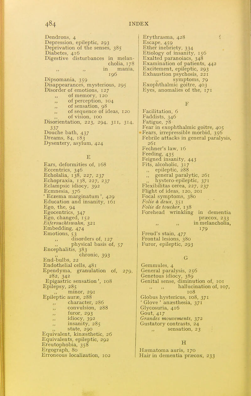 Dendrons, 4 Depression, epileptic, 293 Deprivation of the senses, 385 Diabetes, 416 Digestive disturbances in melan- cholia, 178 in mania, 196 Dipsomania, 359 Disappearances, mysterious, 295 Disorder of emotions, 127 of memory, 120 of perception, 104 ,, of sensation, 98 ,, of sequence of ideas, 120 ,, of vision, 100 Disorientation, 223, 294, 311, 314, 337 Douche bath, 437 Dreams, 84, 183 Dysentery, asylum, 424 E Ears, deformities of, 168 Eccentrics, 346 Echolalia, 138, 227, 237 Echopraxia, 138, 227, 237 Eclampsic idiocy, 392 Ecmnesia, 376 ' Eczema marginatum ', 429 Education and insanity, 161 Ego, the, 94 Egocentrics, 347 Ego, changed, 152 Eifersuchtswahn, 321 Embedding, 474 Emotions, 53 ,, disorders of, 127 physical basis of, 57 Encephalitis, 383 ,, chronic, 393 End-bulbs, 22 Endothelial cells, 481 Ependyma, granulation of, 279, 282, 342 Epigastric sensation', 108 Epilepsy, 285 minor, 291 Epileptic aurse, 288 ,, character, 286 ,, convulsion, 288 ,, furor, 293 ,, idiocy, 392 ,, insanity, 285 ,, state, 290 Equivalent, kinacsthetic, 26 Equivalents, epileptic, 292 Ereutophobia, 358 Ergograph, 80 Erroneous localization, 102 Erythrasma, 428 ' Escape, 459 Ether inebriety, 334 Etiology of insanity, 156 Exalted paranoiacs, 348 Examination of patients, 442 Excitement, epUeptic, 293 Exhaustion psychosis, 221 ,, symptoms, 79 Exophthalmic goitre, 403 Eyes, anomalies of the, 171 F Facilitation, 6 Faddists, 346 Fatigue, 78 Fear in exophthalmic goitre, 405 Fears, irrepressible morbid, 356 Febrile attacks in general paralysis, 261 Fechner's law, 16 Feeding, 435 Feigned insanity, 443 Fits, alcoholic, 317 ,, epileptic, 288 ,, general paralytic, 261 ,, hystero-epileptic, 371 Flexibilitas cerea, 227, 237 Flight of ideas, 120, 201 Focal symptoms, 380 Folic a deux, 351 Folie de toucher, 138 Forehead wrinkling in dementia prsecox, 233 ,, „ in melancholia, 179 Freud's stam, 477 Frontal lesions, 380 Furor, epileptic, 293 G Gemmules, 4 General paralysis, 256 Genetous idiocy, 389 Genital sense, diminution of, 101 ,, hallucination of, 107, 108 Globus hystericus, 108, 371 ' Glove ' anaesthesia, 371 Glycosuria, 416 Gout, 417 Grandes mouvements, 372 Gustatory contrasts, 24 ,, sensation, 23 ] H Hjeniatoma auris, 170 Hair in dementia pra;cox, 233