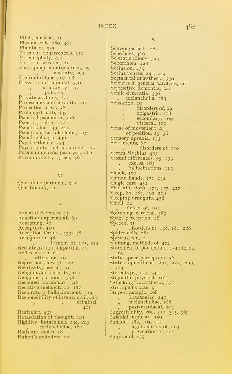 Pitch, musical, 21 Plasma cells, 280, 481 Plumbism, 335 Polyneuritic psychosis, 311 Porencephaly, 394 Position, sense of, 25 Post-epileptic automatism, 291 ,, insanity, 294 Prefrontal lobes, 67, 68 Pressure, intracranial, 370 ,, of activity, 135 ,, spots, 23 Private asylums, 451 Professions and insanity, 161 Projection areas, 38 Prolonged bath, 437 Pseudodipsomania, 306 Pseud ographia, 142 Pseudolalia, 139, 241 Pseudoparesis, alcoholic, 317 Pseudopellagra, 430 Psychasthenia, 354 Psychomotor hallucinations, 113 Pupils in general paralysis, 262 Pyronin methyl green, 480 Q Querulant paranoia, 347 Questionary, 41 R Racial differences, 95 Reaction experiment, 69 Reasoning, 50 Recapture, 459 Reception Orders, 453-458 Recognition, 48 ,, illusions of, 125, 314 Redintegration, impartial, 47 Reflex action, 61 ,, attention, 76 Regression, law of, 122 Relativity, law of, 10 Religion and insanity, 160 Religious paranoia, 348 Resigned paranoiacs, 346 Resistive melancholia, 187 Respiratory hallucinations, 114 Responsibility of insane, civil, 460 ,, criminal, 461 Restraint, 435 Retardation of thought, 119 Rigidity, katatoniac, 234, 245 ,, melancholiac, 180 Rods and cones, 18 Ruffini's cylinders, 22 S Scavenger cells, 282 Schedules, 466 Sclerotic idiocy, 393 Seborrhoea, 428 Seclusion, 435 Seclusiveness, 243, 244 Segmental anaesthesia, 370 Seizures in general paralysis, 261 Sejunctive dementia, 242 Senile dementia, 336 melancholia, 183 Sensation, 10 ,, disorders of, 99 ,, epigastric, 108 „ secondary, 109 ,, visceral, 101 Sense of movement, 25 of position, 25, 36 Sensory apraxia, 133 Sentiments, 87 ,, disorders of, 150 Serum Moebius, 407 Sexual differences, 95, 153 ,, excess, 163 ,, hallucinations, 113 Shock, 160 Simian hands, 171, 232 Single care, 452 Skin affections, 172, 177, 427 Sleep, 82, 183, 202, 269 Sleeping draughts, 438 Smell, 24 defect of, 101 Softening, cerebral, 383 Space-perception, 28 Speech, 91 ,, disorders of, 138, 181, 268 Spider cells, 281 Spiritualism, 2 Staining, methods of, 474 Statement of particulars, 454; form, 469 Static space-perception, 36 Status epilepticus, 261, 273, 290, 303 Stereotypy, 137, 241 Stigmata, physical, 166 'Stocking' anaesthesia, 371 Strumpell's case, 9 Stupor, anergic, 208 ,, katatoniac, 240 melancholiac, 186 post-maniacal, 203 Suggestibility, 269, 310, 315, 369 Suicidal impulses, 359 Suicide, 183, 194, 201 legal aspects of, 464 ,, prevention of, 440 Sulphonal, 439