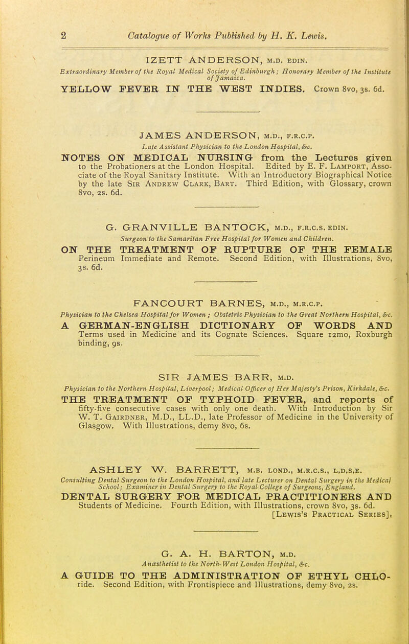 IZETT ANDERSON, m.d. edin. the Royal Medical Society of Edinburgh; Honorat of Jamaica. YELLOW FEVER IN THE WEST INDIES. Crown 8vo, 3s. 6d. Extraordinary Member of the Royal Medical Society of Edinburgh; Honorary Member of the Institute of Jamaica, JAMES ANDERSON, m.d., f.r.c.p. Lafe Assistant Physician to the London Hospital, &c. NOTES ON MEDICAL NURSING- from the Lectiires given to the Probatiopers at the London Hospital. Edited by E. F. Lamport, Asso- ciate of the Royal Sanitary Institute. With an Introductory Biographical Notice by the late Sir Andrew Clark, Bart. Third Edition, with Glossary, crown 8vo, 2S. 6d. G. GRANVILLE BANTOCK, m.d., f.r.c.s. edin. Surgeon to the Samaritan Free Hospital for Women and Children. ON THE TREATMENT OF RUPTURE OF THE FEMALE Perineum Immediate and Remote. Second Edition, with Illustrations, 8vo, 3s. 6d. FANCOURT BARNES, m.d., m.r.c.p. Physician to the Chelsea Hospital for Women; Obstetric Physician to the Great Northern Hospital, &c. A GERMAN-ENGLISH DICTIONARY OF WORDS AND Terms used in Medicine and its Cognate Sciences. Square i2mo, Roxburgh binding, gs. SIR JAMES BARR, m.d. Physician to the Northern Hospital, Liverpool; Medical Officer of Her Majesty's Prison, Kirkdale, &c. THE TREATMENT OP TYPHOID FEVER, and reports of fifty-five consecutive cases with only one death. With Introduction by Sir W. T. Gairdner, M.D., LL.D., late Professor of Medicine in the University of Glasgow. With Illustrations, demy 8vo, 6s. ASHLEY W. BARRETT, m.b. lond., m.r.c.s., l.d.s.e. Consulting Dental Surgeon to the London Hospital, and late Lecturer on Dental Surgery in the Medical School; Examiner in Dental Surgery to the Royal College of Surgeons, England. DENTAL SURGERY FOR MEDICAL PRACTITIONERS AND Students of Medicine. Fourth Edition, with Illustrations, crown Svo, 3s. 6d. [Lewis's Practical Series], G. A. H. BARTON, m.d. Anesthetist to the North-West London Hospital, &c. A GUIDE TO THE ADMINISTRATION OF ETHYL CHLO- ride. Second Edition, with Frontispiece and Illustrations, demy Svo, 2s.