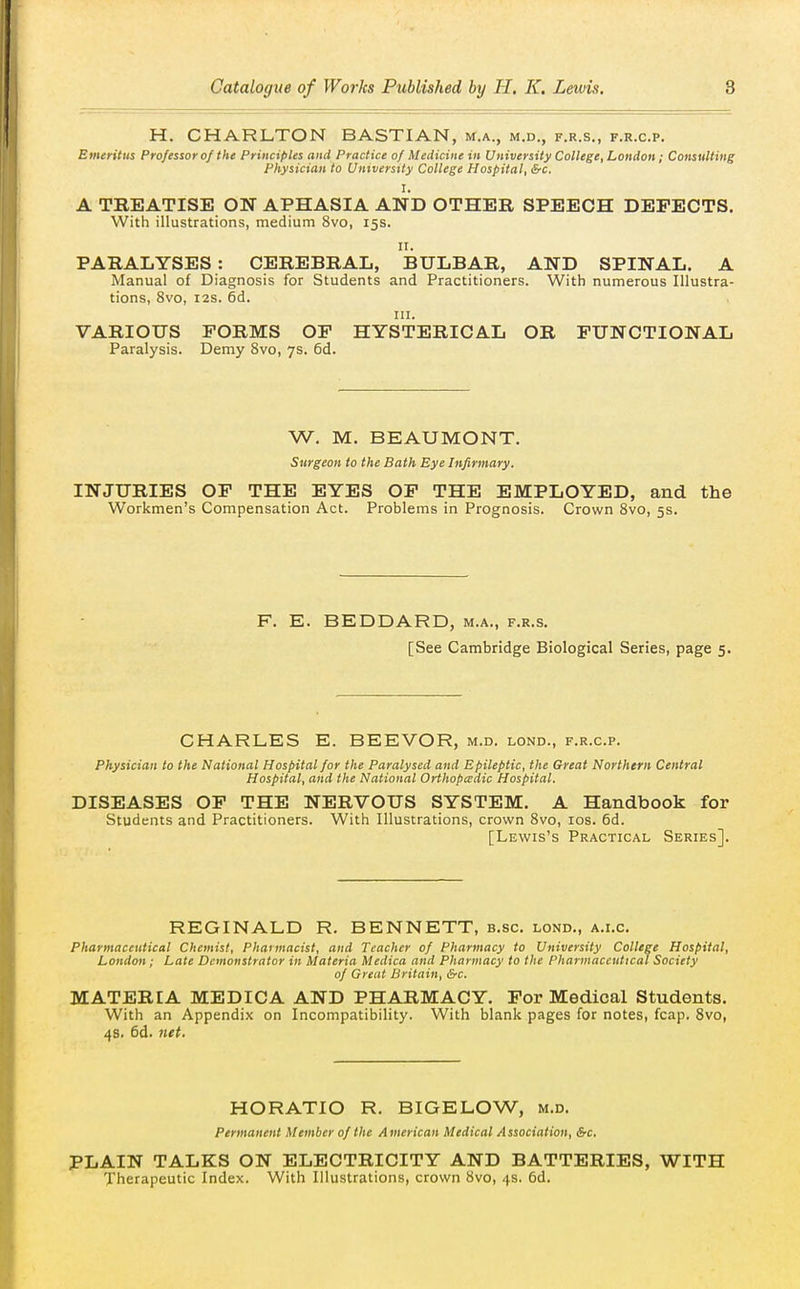 H. CHARLTON BASTIAN, m.a., m.d., f.r.s., f.r.c.p. Emeritus Professor of the Principles and Practice of Medicine in University College, London ; Consulting Physician to University College Hospital, &c. I. A TBEATISE ON APHASIA AND OTHER SPEECH DEFECTS. With illustrations, medium 8vo, 15s. II. PARALYSES: CEREBRAL, BULBAR, AND SPINAL. A Manual of Diagnosis for Students and Practitioners. With numerous Illustra- tions, 8vo, I2S. 6d. III. VARIOUS FORMS OF HYSTERICAL OR FUNCTIONAL Paralysis. Demy 8vo, 7s. 6d. W. M. BEAUMONT. Surgeon to the Bath Eye Infirmary, INJURIES OF THE EYES OF THE EMPLOYED, and the Workmen's Compensation Act. Problems in Prognosis. Crown Svo, 5s. F. E. BEDDARD, m.a., f.r.s. [See Cambridge Biological Series, page 5. CHARLES E. BEEVOR, m.d. lond., f.r.c.p. Physician to the National Hospital for the Paralysed and Epileptic, the Great Northern Central Hospital, and the National Orthopadic Hospital. DISEASES OF THE NERVOUS SYSTEM. A Handbook for Students and Practitioners. With Illustrations, crown Svo, los. 6d. [Lewis's Practical Series]. REGINALD R. BENNETT, b.sc. lond., a.i.c. Pharmaceutical Chemist, Pharmacist, and Teacher of Pharmacy to University College Hospital, London; Late Demonstrator in Materia Medica and Pharmacy to the Pharmaceutical Society of Great Britain, &c. MATERIA MEDICA AND PHARMACY. For Medical Students. With an Appendix on Incompatibility. With blank pages for notes, fcap. Svo, 4s. 6d. net. HORATIO R. BIGELOW, m.d. Permanent Member of the American Medical Association, &c. PLAIN TALKS ON ELECTRICITY AND BATTERIES, WITH Therapeutic Index. With Illustrations, crown Svo, 4s. 6d,