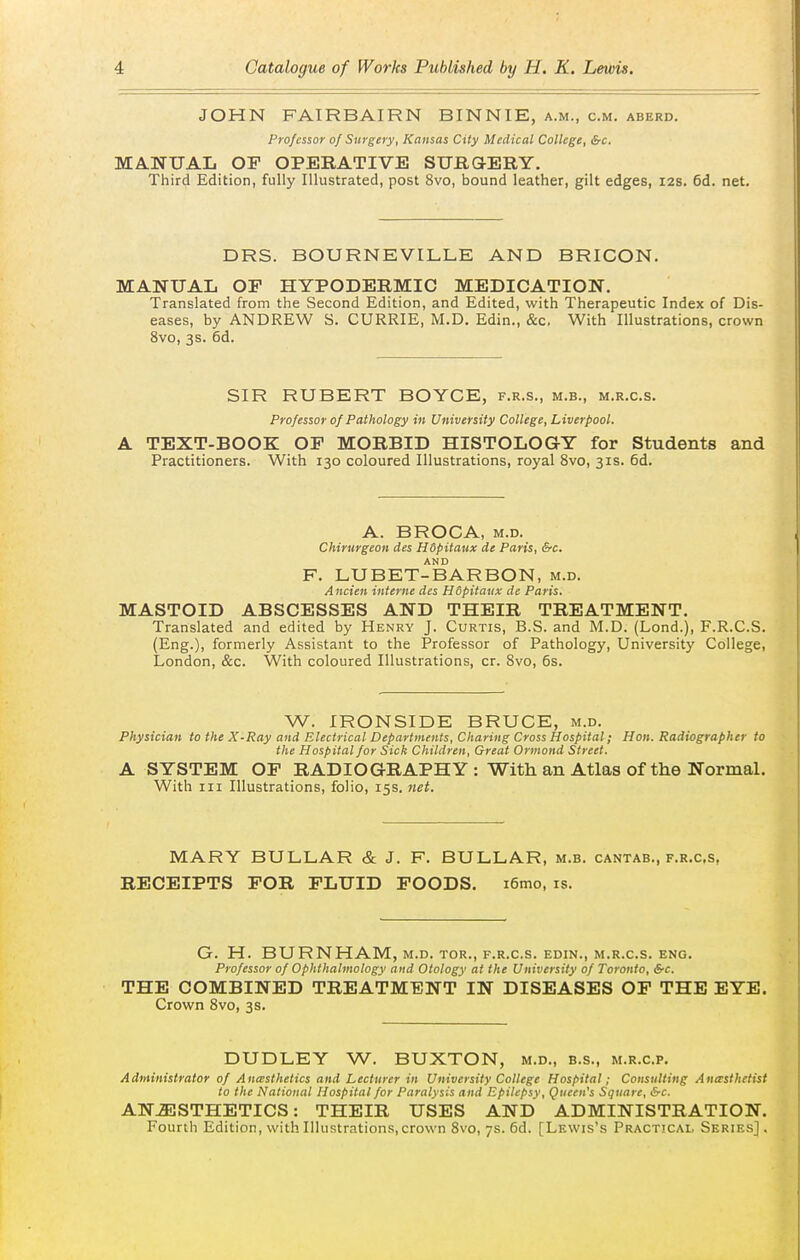 JOHN FAIRBAIRN BINNIE, a.m., cm. aberd. Professor of Surgery, Kansas City Medical College, &c. MANUAL OF OPERATIVE SUHaERY. Third Edition, fully Illustrated, post 8vo, bound leather, gilt edges, 128. 6d. net. DRS. BOURNEVILLE AND BRICON. MANUAL OF HYPODERMIC MEDICATION. Translated from the Second Edition, and Edited, with Therapeutic Index of Dis- eases, by ANDREW S. CURRIE, M.D, Edin., &c. With Illustrations, crown 8vo, 3s. 6d. SIR RUBERT BOYCE, f.r.s., m.b., m.r.c.s. Professor of Pathology in University College, Liverpool. A TEXT-BOOK OF MORBID HISTOLOGY for Students and Practitioners. With 130 coloured Illustrations, royal 8vo, 31s. 6d. A. BROCA, M.D. Chirurgeon des Hdpitaux de Paris, &c. F. LUBET-BARBON, m.d. Ancien interne des Hdpitaux de Paris. MASTOID ABSCESSES AND THEIR TREATMENT. Translated and edited by Henry J. Curtis, B.S. and M.D. (Lond.), F.R.C.S. (Eng.), formerly Assistant to the Professor of Pathology, University College, London, &c. With coloured Illustrations, cr. Svo, 6s. W. IRONSIDE BRUCE, m.d. Physician to the X-Ray and Electrical Departments, Charing Cross Hospital; Hon. Radiographer to the Hospital for Sick Children, Great Ormond Street. A SYSTEM OF RADIOGRAPHY : With an Atlas of the Normal. With III Illustrations, folio, 15s. net. MARY BULLAR & J. F. BULLAR, m.b. cantab., f.r.c.s, RECEIPTS FOR FLUID FOODS. i6mo, is. G. H. BURNHAM, m.d. tor., f.r.c.s. edin., m.r.c.s. eng. Professor of Ophthalmology and Otology at the University of Toronto, &c. THE COMBINED TREATMENT IN DISEASES OF THE EYE. Crown Svo, 3s. DUDLEY W. BUXTON, m.d., b.s., m.r.c.p. Administrator of Anesthetics and Lecturer in University College Hospital; Consulting Anesthetist to the National Hospital for Paralysis and Epilepsy, Queen's Square, &c. ANAESTHETICS: THEIR USES AND ADMINISTRATION. Fourth Edition, with Illustrations, crown Svo, 7s. 6d. [Lewis's Practical Series].