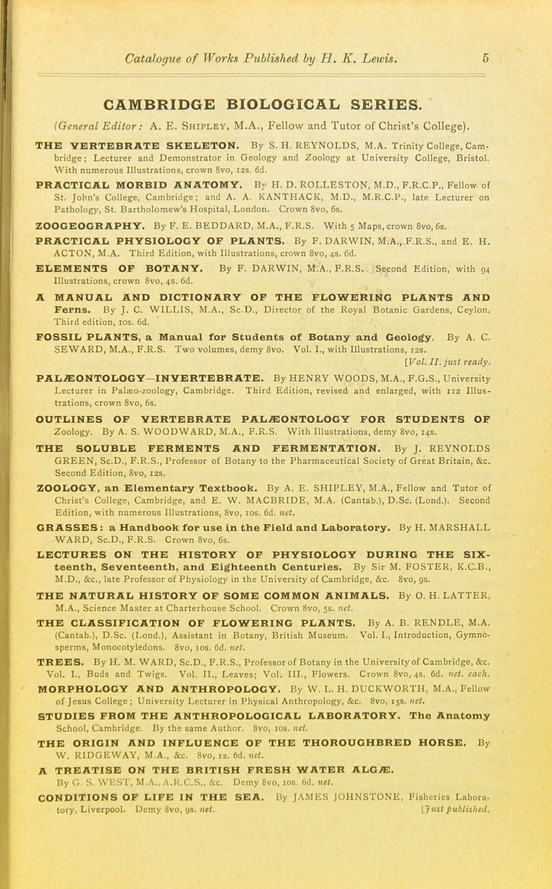 CAMBRIDGE BIOLOGICAL SERIES. {General Editor: A. E. Shipley, M.A., Fellow and Tutor of Christ's College). THK VERTEBRATE SKELETON. By S. H. REYNOLDS, M.A. Trinity College, Cam- bridge ; Lecturer and Demonstrator in Geology and Zoology at University College, Bristol. With numerous Illustrations, crown 8vo, I2s. 6d. PRACTICAL MORBID ANATOMY. By H. D. ROLLESTON, M.D., F.R.C.P., Fellow of St. John's College, Cambridge; and A. A. KANTHACK, M.D., M.R.C.P., late Lecturer on Pathology, St. Bartholomew's Hospital, London. Crown 8vo, 6s. ZOOGEOGRAPHY. By F. E. BEDDARD, M.A., F.R.S. With 5 Maps, crown 8vo, 6s. PRACTICAIi PHYSIOIiOGY OF PLANTS. By F. DARWIN, M.A., F.R.S., and E. H. ACTON, M.A. Third Edition, with Illustrations, crown 8vo, 4s. 6d. ELEMENTS OF BOTANY. By F. DARWIN, M.A., F.R.S. Second Edition, with 94 Illustrations, crown 8vo, 4s. 6d. A MANUAL AND DICTIONARY OF THE FLOWERING PLANTS AND Ferns. By J. C. WILLIS, M.A., Sc.D., Director of the Royal Botanic Gardens, Ceylon. Third edition, los. 6d. FOSSIL PLANTS, a Manual for Students of Botany and Geology. By A. C. SEWARD, M.A., F.R.S. Two volumes, demy 8vo, Vol. I., with Illustrations, 12s. [Vol. II. just ready. PAL.ffi:ONTOLOGY—INVERTEBRATE. By HENRY WOODS, M.A., F.G.S., University Lecturer in Palseo-zoology, Cambridge. Third Edition, revised and enlarged, with 112 Illus- trations, crown 8vo, 6s. OUTLINES OF YERTEBRATE PAL.ffiONTOLOGY FOR STUDENTS OF Zoology. By A. S. WOODWARD, IVI.A., F.R.S. With Illustrations, demy 8vo, 14s. THE SOLUBLE FERMENTS AND FERMENTATION. By J. REYNOLDS GREEN, Sc.D., F.R.S., Professor of Botany to the Pharmaceutical Society of Great Britain, &c. Second Edition, 8vo, 12s. ZOOLOGY, an Elementary Textbook. By A. E. SHIPLEY, M.A., Fellow and Tutor of Christ's College, Cambridge, and E. W. MACBRIDE, M.A. (Cantab.), D.Sc. (Lond.). Second Edition, with numerous Illustrations, 8vo, los. 6d. net. GRASSES: a Handbook for use in the Field and Laboratory. By H. MARSHALL WARD, Sc.D., F.R.S. Crown 8vo, 6s. LECTURES ON THE HISTORY OF PHYSIOLOGY DURING THE Six- teenth, Seventeenth, and Eighteenth Centuries. By Sir M. FOSTER, K.C.B., M.D., &c., late Professor of Physiology in the University of Cambridge, &c. 8vo, gs. THE NATURAL HISTORY OF SOME COMMON ANIMALS. By O. H. LATTER, M.A., Science Master at Charterhouse School. Crown 8vo, 5s. net. THE CLASSIFICATION OF FLOWERING PLANTS. By A. B. RENDLE, M.A. (Cantab.), D.Sc. (Lond,), Assistant in Botany, British Museum. Vol. I., Introduction, Gymno- sperms, Monocotyledons. 8vo, 10s. 6d. net, TREES. By H. M. WARD, Sc.D., F.R.S., Professor of Botany in the University of Cambridge, &c. Vol. I., Buds and Twigs. Vol. II., Leaves; Vol. III., Flowers. Crown 8vo, 4s. 6d. net. each. MORPHOLOGY AND ANTHROPOLOGY. By W. L. H. DUCKWORTH, M.A., Fellow of Jesus College ; University Lecturer in Physical Anthropology, &c. 8vo, 15s. net. STUDIES FROM THE ANTHROPOLOGICAL LABORATORY. The Anatomy School, Cambridge. By the same Author. 8vo, los. net. THE ORIGIN AND INFLUENCE OF THE THOROUGHBRED HORSE. By W. RIDGEWAY, M.A., &c. 8vo, 12. 6d. «c<. A TREATISE ON THE BRITISH FRESH WATER ALG^. By G S. VVICST, M.A., A.R.C.S., &c. Demy 8vo, los. 6d. net. CONDITIONS OF LIFE IN THE SEA. By JAMES JOHNSTONE, Fisheries Labora- tory, Liverpool. Demy 8vo, gs. net. [.Just published.