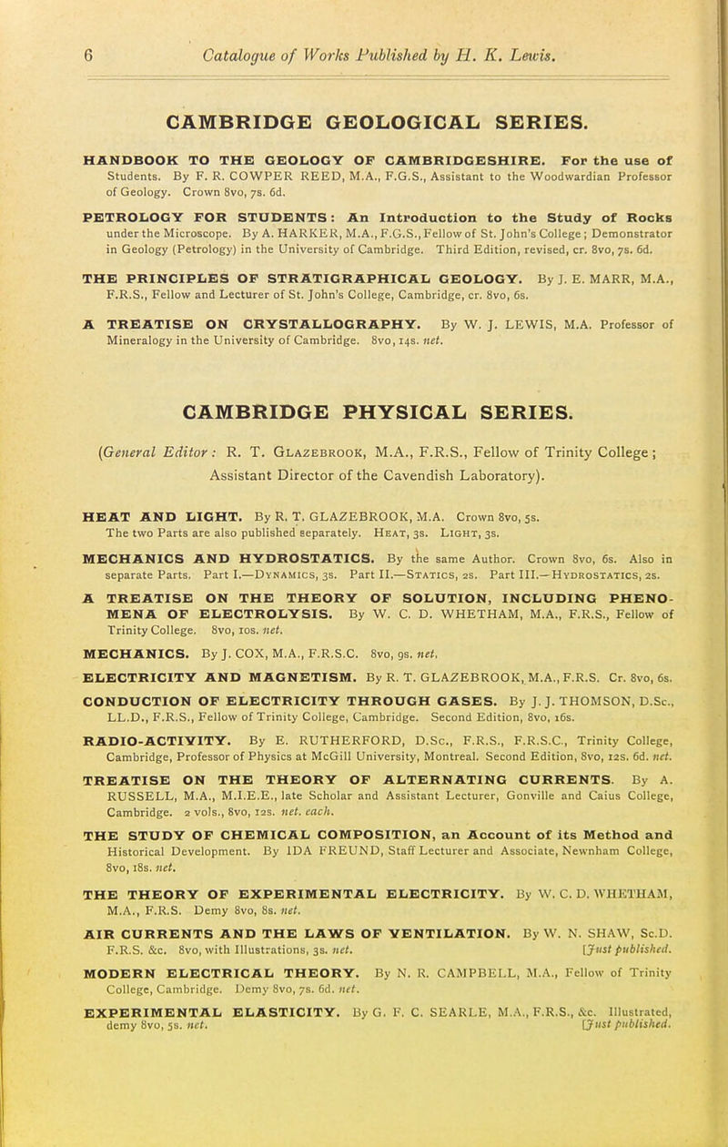 CAMBRIDGE GEOLOGICAL SERIES. HANDBOOK TO THK GEOLOGY OF CAMBRIDGKSHIRE. For the use of Students. By F. R. COWPER REED, M.A., F.G.S., Assistant to the Woodwardian Professor of Geology. Crown 8vo, 7s. 6d. PETROLOGY FOR STUDENTS: An Introduction to the Study of Rocks under the Microscope. By A. HARKER, M.A., F.G.S.,Fellovv of St. John's College ; Demonstrator in Geology (Petrology) in the University of Cambridge. Third Edition, revised, cr. 8vo, 7s. 6d. THE PRINCIPLES OF STRATIGRAPHICAL GEOLOGY. By J. E. MARR, M.A., F.R.S., Fellow and Lecturer of St. John's College, Cambridge, cr. 8vo, 6s. A TREATISE ON CRYSTALLOGRAPHY. By W. J. LEWIS, M.A. Professor of Mineralogy in the University of Cambridge. 8vo, 14s. net. CAMBRIDGE PHYSICAL SERIES. {General Editor : R. T. Glazebrook, M.A., F.R.S., Fellow of Trinity College ; Assistant Director of the Cavendish Laboratory). HEAT AND LIGHT. By R. T. GLAZEBROOK, M.A. Crown Bvo, 5s. The two Parts are also published separately. Heat, 3s. Light, 3s. MECHANICS AND HYDROSTATICS. By tke same Author. Crown 8vo, 6s. Also in separate Parts. Part L—Dynamics, 3s. Part IL—Statics, 2s. Part III.—Hydrostatics, 2s. A TREATISE ON THE THEORY OF SOLUTION, INCLUDING PHENO- MENA OF ELECTROLYSIS. By W. C. D. WHETHAM, M.A., F.R.S., Fellow of Trinity College. 8vo, los. net. MECHANICS. By J. COX, M.A., F.R.S.C. Bvo, gs. net. ELECTRICITY AND MAGNETISM. By R. T. GLAZEBROOK, M.A., F.R.S. Cr. Bvo, 6s. CONDUCTION OF ELECTRICITY THROUGH GASES. By J.J.THOMSON, D.Sc, LL.D., F.R.S., Fellow of Trinity College, Cambridge. Second Edition, 8vo, i6s. RADIO-ACTIYITY. By E. RUTHERFORD, D.Sc, F.R.S., F.R.S.C, Trinity College, Cambridge, Professor of Physics at McGill University, Montreal. Second Edition, Svo, 12s. 6d. net. TREATISE ON THE THEORY OF ALTERNATING CURRENTS. By A. RUSSELL, M.A., M.I.E.E., late Scholar and Assistant Lecturer, Gonville and Caius College, Cambridge. 2 vols., Svo, 12s. net. each. THE STUDY OF CHEMICAL COMPOSITION, an Account of its Method and Historical Development. By IDA FREUND, Staff Lecturer and Associate, Newnham College, 8vo, i8s. net. THE THEORY OF EXPERIMENTAL ELECTRICITY. By W. C. D. WHETHAM, M.A., F.R.S. Demy 8vo, 8s. net. AIR CURRENTS AND THE LAWS OF VENTILATION. By W. N. SHAW, Sc.D. F.R.S. &c. Svo, with Illustrations, 3s. net. [Just publisheil. MODERN ELECTRICAL THEORY, By N. R. CAMPBELL, M.A., Fellow of Trinity College, Cambridge. IJcmy Svo, 7s. 6d. net. EXPERIMENTAL ELASTICITY. By G. F. C. SEARLE, M.A., F.R.S., &c. Illustrated, demy Svo, 5s. net. [Just published.