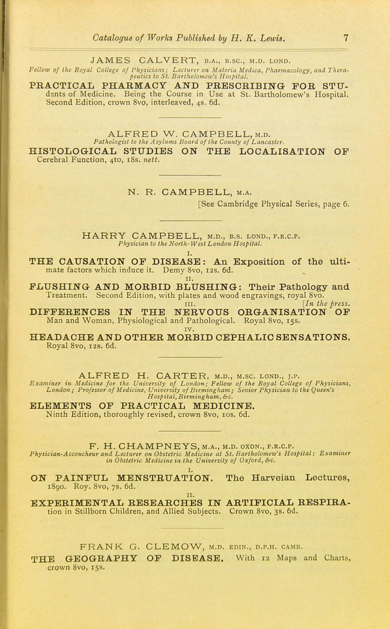 JAMES CALVERT, b.a., b.sc, m.d. lond. Fellow of the Royal College of Physicians; Lecturer on Materia Medica, Pharmacology, and Thera- peutics to St. Bartholometv's Hospital. PRACTICAL PHARMACY AND PRESCRIBING FOR STU- dsnts of Medicine. Being the Course in Use at St. Bartholomew's Hospital. Second Edition, crown 8vo, interleaved, 4s. 6d. ALFRED W. CAMPBELL, M.D. Pathologist to the Asylums Board of the County of Lancaster. HISTOLOGICAL STUDIES ON THE LOCALISATION OP Cerebral Function, 410, r8s. iiett. N. R. CAMPBELL, m.a. [See Cambridge Physical Series, page 6. HARRY CAMPBELL, m.d., b.s. lond., f.r.c.p. Physician to the North-West London Hospital. I. THE CAITSATION OF DISEASE: An Exposition of the ulti- mate factors which induce it. Demy 8vo, 12s. 6d. FLUSHING AND MORBID BLUSHING: Their Pathology and Treatment. Second Edition, with plates and wood engravings, royal Svo. III. [In the press. DIFFERENCES IN THE NERVOUS ORGANISATION OP iVIan and Woman, Physiological and Pathological. Royal Svo, 15s. IV. HEADACHE AND OTHER MORBID CEPHALIC SENSATIONS. Royal Svo, 12s. 6d. ALFRED H. CARTER, m.d., m.sc. lond., j.p. Examiner in Medicine for the University of London; Fellow of the Royal College of Physicians, London; Professor of Medicine, University of Birmingham; Senior Physician to the Queen's Hospital, Birmingham, &c. ELEMENTS OP PRACTICAL MEDICINE. Ninth Edition, thoroughly revised, crown Svo, los. 6d. F. H. CHAMPNEYS.M.A., M.D. oxoN., F.R.C.P. Physician-Accoucheur and Lecturer on Obstetric Medicine at St. Bartholomew's Hospital: Examiner in Obstetric Medicine in the University of Oxford, &c. I. ON PAINFUL MENSTRUATION. The Harveian Lectures, iBgo. Roy. Svo, 7s. 6d. II. EXPERIMENTAL RESEARCHES IN ARTIFICIAL RESPIRA- tion in Stillborn Children, and Allied Subjects. Crown Svo, 3s. 6d. FRANK G. CLEMOW, m.d. edin., d.p.h. camb. THE GEOGRAPHY OF DISEASE. With 12 Maps and Charts, crown Svo, 15s.