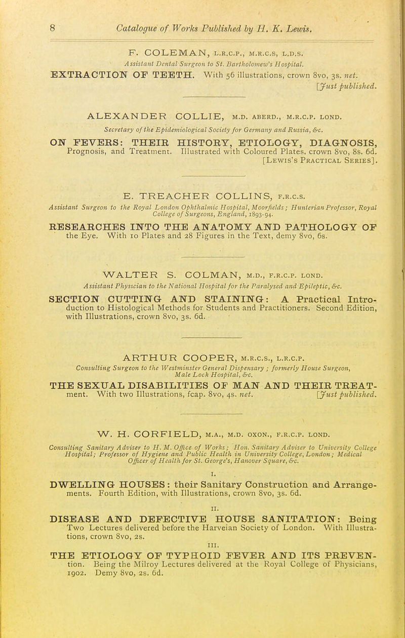 F. COLEMAN, l.r.c.p., m.r.c.s, l.d.s. Assistant Dental Surgeon to St. Bartholomew's Hospital. EXTRACTION OF TEETH. With 56 illustrations, crown 8vo, 3s. net. [yust published. ALEXANDER COLLIE, m.d. aberd., m.r.c.p, lond. Secretary of the Epidemiological Society for Germany and Russia, &c. ON FEVERS: THEIR HISTORY, ETIOLOGY, DIAGNOSIS, Prognosis, and Treatment. Illustrated with Coloured Plates, crown 8vo, 8s. 6d. [Lewis's Practical Series]. E. TREACHER COLLINS, f.r.c.s. Assistant Surgeon to the Royal London Ophthalmic Hospital, Moorfields; Hunterian Profcssor. Royal College of Surgeons, England, 1893-94. RESEARCHES INTO THE ANATOMY AND PATHOLOGY OP the Eye. With 10 Plates and 28 Figures in the Text, demy 8vo, 6s. WALTER S. COLMAN, m.d., f.r.c.p. lond. Assistant Physician to the National Hospital for the Paralysed and Epileptic, &c. SECTION CUTTING AND STAINING: A Practical Intro- duction to Histological Methods for Students and Practitioners. Second Edition, with Illustrations, crown 8vo, 3s. 6d. ARTHUR COOPER, m.r.c.s., l.r.c.p. Consulting Surgeon to the Westminster General Dispensary ; formerly House Surgeon, Male Lock Hospital, &c. THE SEXUAL DISABILITIES OF MAN AND THEIR TREAT- ment. With two Illustrations, fcap. 8vo, 4s. net. [^ust published. W. H. CORFIELD, m.a., m.d. oxon., f.r.c.p. lond. Consulting Sanitary Adviser to H. M. Office of Works; Hon. Sanitary Adviser to University College Hospital; Professor of Hygiene and Public Health in University College, London; Medical Officer of Health for St. George's, Hanover Square, &c. I. DWELLING HOUSES : their Sanitary Construction and Arrange- ments. Fourth Edition, with Illustrations, crown 8vo, 3s. 6d. II. DISEASE AND DEFECTIVE HOUSE SANITATION: Being Two Lectures delivered before the Harveian Society of London. With Illustra- tions, crown 8vo, 2s. III. THE ETIOLOGY OF TYPHOID FEVER AND ITS PREVEN- tion. Being the Milroy Lectures delivered at the Royal College of Physicians, 1902. Demy 8vo, 2s. 6d.