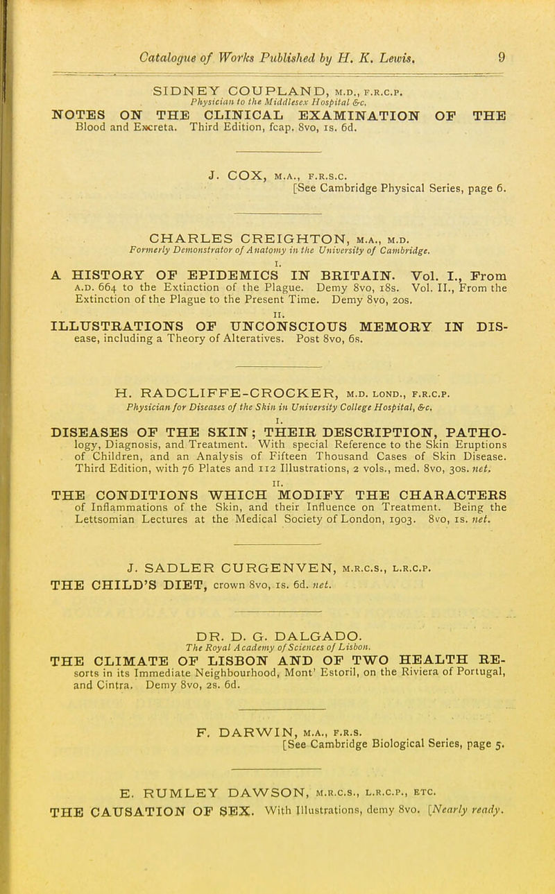 SIDNEY COUPLAND, m.d., f.r.c.p. Physician to the Middlesex Hospital &c. NOTES ON THE CLINICAL EXAMINATION OP THE Blood and E»creta. Third Edition, fcap. 8vo, is. 6d. J. COX, M.A., F.R.S.C. [See Cambridge Physical Series, page 6. CHARLES CREIGHTON, m.a., m.d. Formerly Demonstrator of Anatomy in the University of Cambridge. I. A HISTORY OP EPIDEMICS IN BRITAIN. Vol. I., Prom A.D. 664 to the Extinction of the Plague. Demy 8vo, i8s. Vol. II., From the Extinction of the Plague to the Present Time. Demy Svo, 20s. II. ILLUSTRATIONS OP UNCONSCIOUS MEMORY IN Dis- ease, including a Theory of Alteratives. Post Svo, 6s. H. RADCLIFFE-CROCKER, m.d. lond., f.r.c.p. Physician for Diseases of the Skin in University College Hospital, &c. I. DISEASES OP THE SKIN ; THEIR DESCRIPTION, PATHO- logy. Diagnosis, and Treatment. With special Reference to the Skin Eruptions of Children, and an Analysis of Fifteen Thousand Cases of Skin Disease. Third Edition, with 76 Plates and 112 Illustrations, 2 vols., med. Svo, 30s. net. II. THE CONDITIONS WHICH MODIPY THE CHARACTERS of Inflammations of the Skin, and their Influence on Treatment. Being the Lettsomian Lectures at the Medical Society of London, 1903. Svo, is. jiet. J. SADLER CURGENVEN, m.r.c.s., l.r.c.p. THE CHILD'S DIET, crown Svo, is. 6d. net. DR. D. G. DALGADO. The Royal Academy 0/Sciences 0/Lisbon. THE CLIMATE OP LISBON AND OP TWO HEALTH RE- sorts in its Immediate Neighbourhood, Mont' Estoril, on the Riviera of Portugal, and Cintra, Demy Svo, 2s. 6d. F, DARWIN, M.A., F.R.s. [See Cambridge Biological Series, page 5. E. RUMLEY DAWSON, m.r.c.s., l.r.c.p., etc. THE CAUSATION OF SEX. With Illustrations, demy Svo. [Nearly ready.